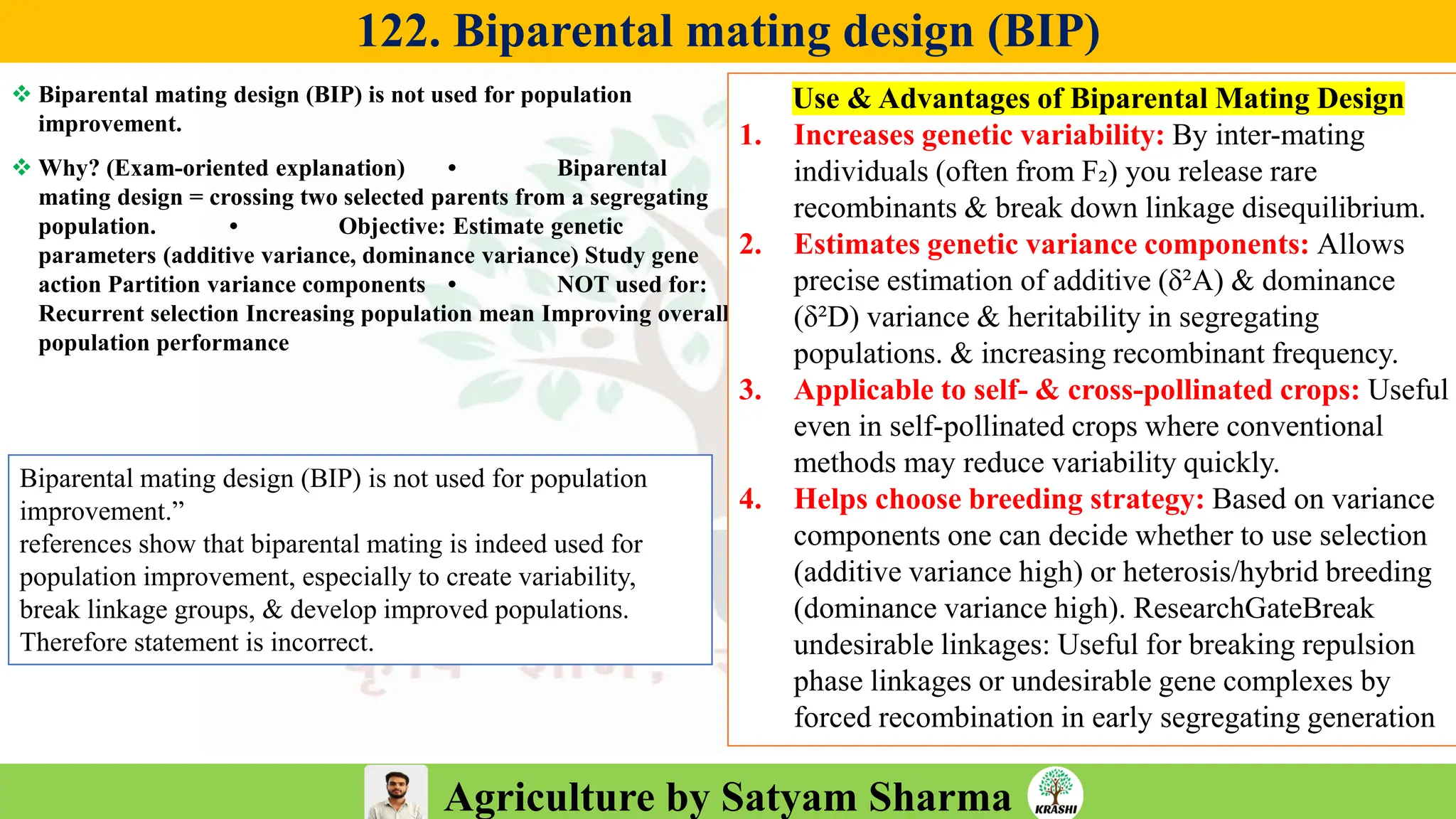 Agriculture by Satyam Sharma
122. Biparental mating design (BIP)
❖ Biparental mating design (BIP) is not used for population
improvement.
❖ Why? (Exam-oriented explanation) • Biparental
mating design = crossing two selected parents from a segregating
population. • Objective: Estimate genetic
parameters (additive variance, dominance variance) Study gene
action Partition variance components • NOT used for:
Recurrent selection Increasing population mean Improving overall
population performance
Use & Advantages of Biparental Mating Design
1. Increases genetic variability: By inter-mating
individuals (often from F₂) you release rare
recombinants & break down linkage disequilibrium.
2. Estimates genetic variance components: Allows
precise estimation of additive (δ²A) & dominance
(δ²D) variance & heritability in segregating
populations. & increasing recombinant frequency.
3. Applicable to self- & cross-pollinated crops: Useful
even in self-pollinated crops where conventional
methods may reduce variability quickly.
4. Helps choose breeding strategy: Based on variance
components one can decide whether to use selection
(additive variance high) or heterosis/hybrid breeding
(dominance variance high). ResearchGateBreak
undesirable linkages: Useful for breaking repulsion
phase linkages or undesirable gene complexes by
forced recombination in early segregating generation
Biparental mating design (BIP) is not used for population
improvement.”
references show that biparental mating is indeed used for
population improvement, especially to create variability,
break linkage groups, & develop improved populations.
Therefore statement is incorrect.
 