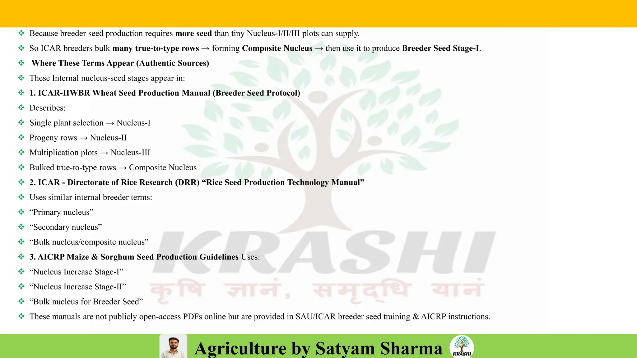 Agriculture by Satyam Sharma
❖ Because breeder seed production requires more seed than tiny Nucleus-I/II/III plots can supply.
❖ So ICAR breeders bulk many true-to-type rows → forming Composite Nucleus → then use it to produce Breeder Seed Stage-I.
❖ Where These Terms Appear (Authentic Sources)
❖ These Internal nucleus-seed stages appear in:
❖ 1. ICAR-IIWBR Wheat Seed Production Manual (Breeder Seed Protocol)
❖ Describes:
❖ Single plant selection → Nucleus-I
❖ Progeny rows → Nucleus-II
❖ Multiplication plots → Nucleus-III
❖ Bulked true-to-type rows → Composite Nucleus
❖ 2. ICAR - Directorate of Rice Research (DRR) “Rice Seed Production Technology Manual”
❖ Uses similar internal breeder terms:
❖ “Primary nucleus”
❖ “Secondary nucleus”
❖ “Bulk nucleus/composite nucleus”
❖ 3. AICRP Maize & Sorghum Seed Production Guidelines Uses:
❖ “Nucleus Increase Stage-I”
❖ “Nucleus Increase Stage-II”
❖ “Bulk nucleus for Breeder Seed”
❖ These manuals are not publicly open-access PDFs online but are provided in SAU/ICAR breeder seed training & AICRP instructions.
 