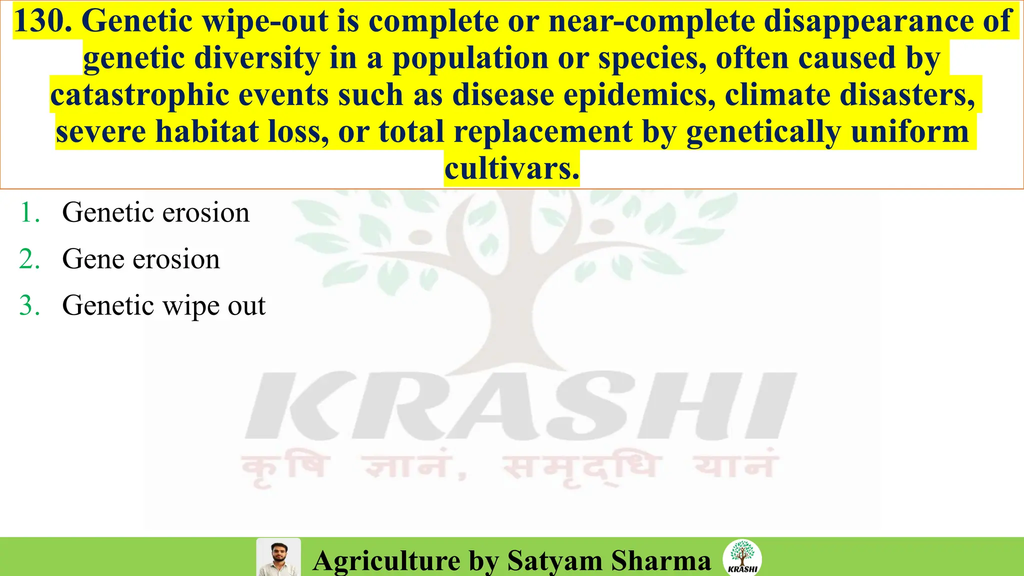 Agriculture by Satyam Sharma
130. Genetic wipe-out is complete or near-complete disappearance of
genetic diversity in a population or species, often caused by
catastrophic events such as disease epidemics, climate disasters,
severe habitat loss, or total replacement by genetically uniform
cultivars.
1. Genetic erosion
2. Gene erosion
3. Genetic wipe out
 
