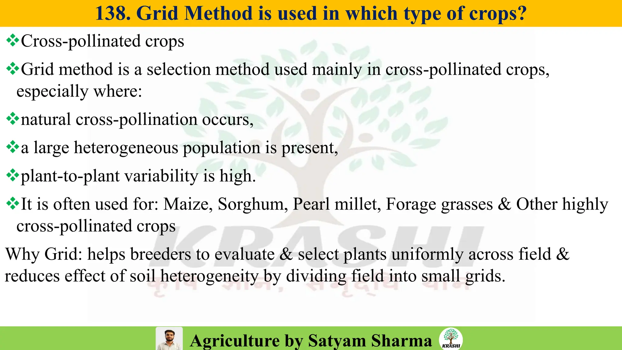 Agriculture by Satyam Sharma
138. Grid Method is used in which type of crops?
❖Cross-pollinated crops
❖Grid method is a selection method used mainly in cross-pollinated crops,
especially where:
❖natural cross-pollination occurs,
❖a large heterogeneous population is present,
❖plant-to-plant variability is high.
❖It is often used for: Maize, Sorghum, Pearl millet, Forage grasses & Other highly
cross-pollinated crops
Why Grid: helps breeders to evaluate & select plants uniformly across field &
reduces effect of soil heterogeneity by dividing field into small grids.
 