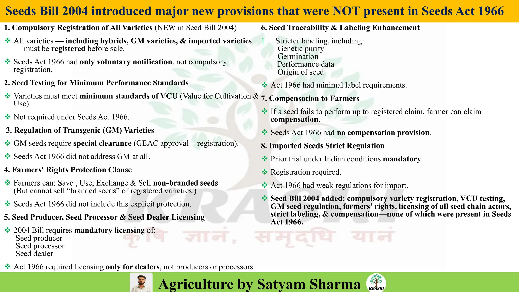 Agriculture by Satyam Sharma
Seeds Bill 2004 introduced major new provisions that were NOT present in Seeds Act 1966
1. Compulsory Registration of All Varieties (NEW in Seed Bill 2004)
❖ All varieties — including hybrids, GM varieties, & imported varieties
— must be registered before sale.
❖ Seeds Act 1966 had only voluntary notification, not compulsory
registration.
2. Seed Testing for Minimum Performance Standards
❖ Varieties must meet minimum standards of VCU (Value for Cultivation &
Use).
❖ Not required under Seeds Act 1966.
3. Regulation of Transgenic (GM) Varieties
❖ GM seeds require special clearance (GEAC approval + registration).
❖ Seeds Act 1966 did not address GM at all.
4. Farmers' Rights Protection Clause
❖ Farmers can: Save , Use, Exchange & Sell non-branded seeds
(But cannot sell “branded seeds” of registered varieties.)
❖ Seeds Act 1966 did not include this explicit protection.
5. Seed Producer, Seed Processor & Seed Dealer Licensing
❖ 2004 Bill requires mandatory licensing of:
Seed producer
Seed processor
Seed dealer
❖ Act 1966 required licensing only for dealers, not producers or processors.
6. Seed Traceability & Labeling Enhancement
1. Stricter labeling, including:
Genetic purity
Germination
Performance data
Origin of seed
❖ Act 1966 had minimal label requirements.
7. Compensation to Farmers
❖ If a seed fails to perform up to registered claim, farmer can claim
compensation.
❖ Seeds Act 1966 had no compensation provision.
8. Imported Seeds Strict Regulation
❖ Prior trial under Indian conditions mandatory.
❖ Registration required.
❖ Act 1966 had weak regulations for import.
❖ Seed Bill 2004 added: compulsory variety registration, VCU testing,
GM seed regulation, farmers’ rights, licensing of all seed chain actors,
strict labeling, & compensation—none of which were present in Seeds
Act 1966.
 