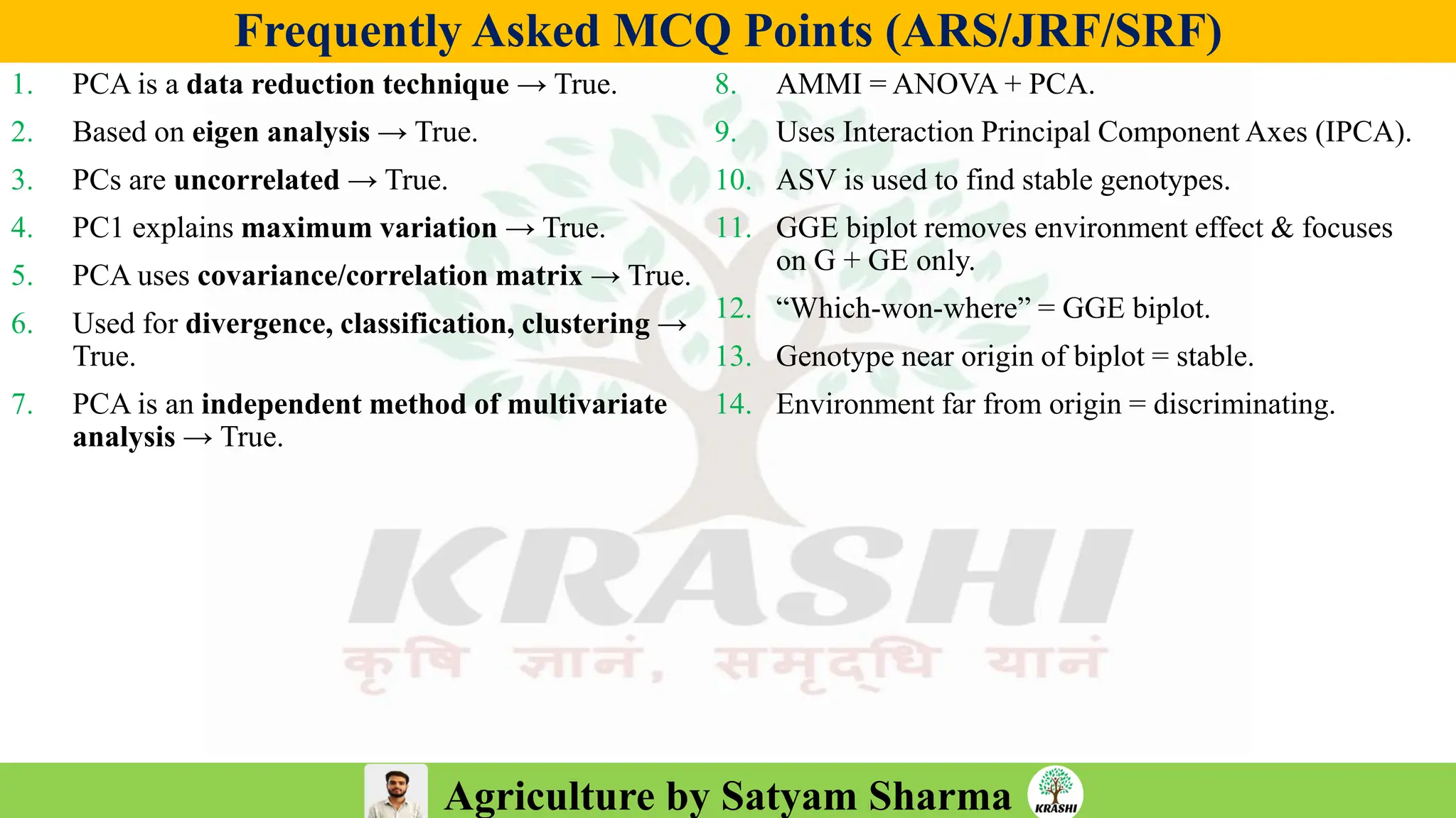 Agriculture by Satyam Sharma
Frequently Asked MCQ Points (ARS/JRF/SRF)
1. PCA is a data reduction technique → True.
2. Based on eigen analysis → True.
3. PCs are uncorrelated → True.
4. PC1 explains maximum variation → True.
5. PCA uses covariance/correlation matrix → True.
6. Used for divergence, classification, clustering →
True.
7. PCA is an independent method of multivariate
analysis → True.
8. AMMI = ANOVA + PCA.
9. Uses Interaction Principal Component Axes (IPCA).
10. ASV is used to find stable genotypes.
11. GGE biplot removes environment effect & focuses
on G + GE only.
12. “Which-won-where” = GGE biplot.
13. Genotype near origin of biplot = stable.
14. Environment far from origin = discriminating.
 