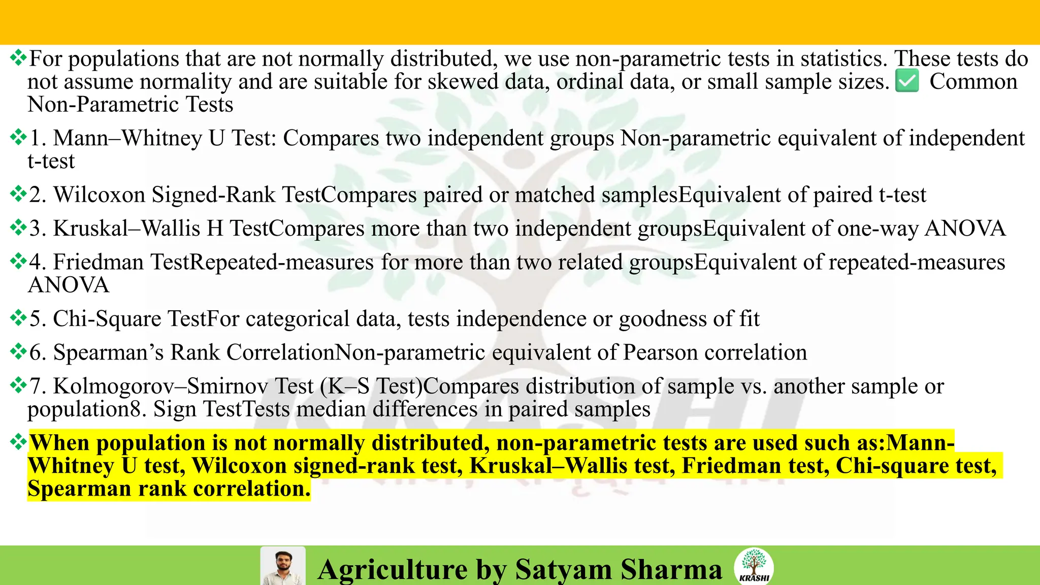 Agriculture by Satyam Sharma
❖For populations that are not normally distributed, we use non-parametric tests in statistics. These tests do
not assume normality and are suitable for skewed data, ordinal data, or small sample sizes. Common
Non-Parametric Tests
❖1. Mann–Whitney U Test: Compares two independent groups Non-parametric equivalent of independent
t-test
❖2. Wilcoxon Signed-Rank TestCompares paired or matched samplesEquivalent of paired t-test
❖3. Kruskal–Wallis H TestCompares more than two independent groupsEquivalent of one-way ANOVA
❖4. Friedman TestRepeated-measures for more than two related groupsEquivalent of repeated-measures
ANOVA
❖5. Chi-Square TestFor categorical data, tests independence or goodness of fit
❖6. Spearman’s Rank CorrelationNon-parametric equivalent of Pearson correlation
❖7. Kolmogorov–Smirnov Test (K–S Test)Compares distribution of sample vs. another sample or
population8. Sign TestTests median differences in paired samples
❖When population is not normally distributed, non-parametric tests are used such as:Mann-
Whitney U test, Wilcoxon signed-rank test, Kruskal–Wallis test, Friedman test, Chi-square test,
Spearman rank correlation.
 