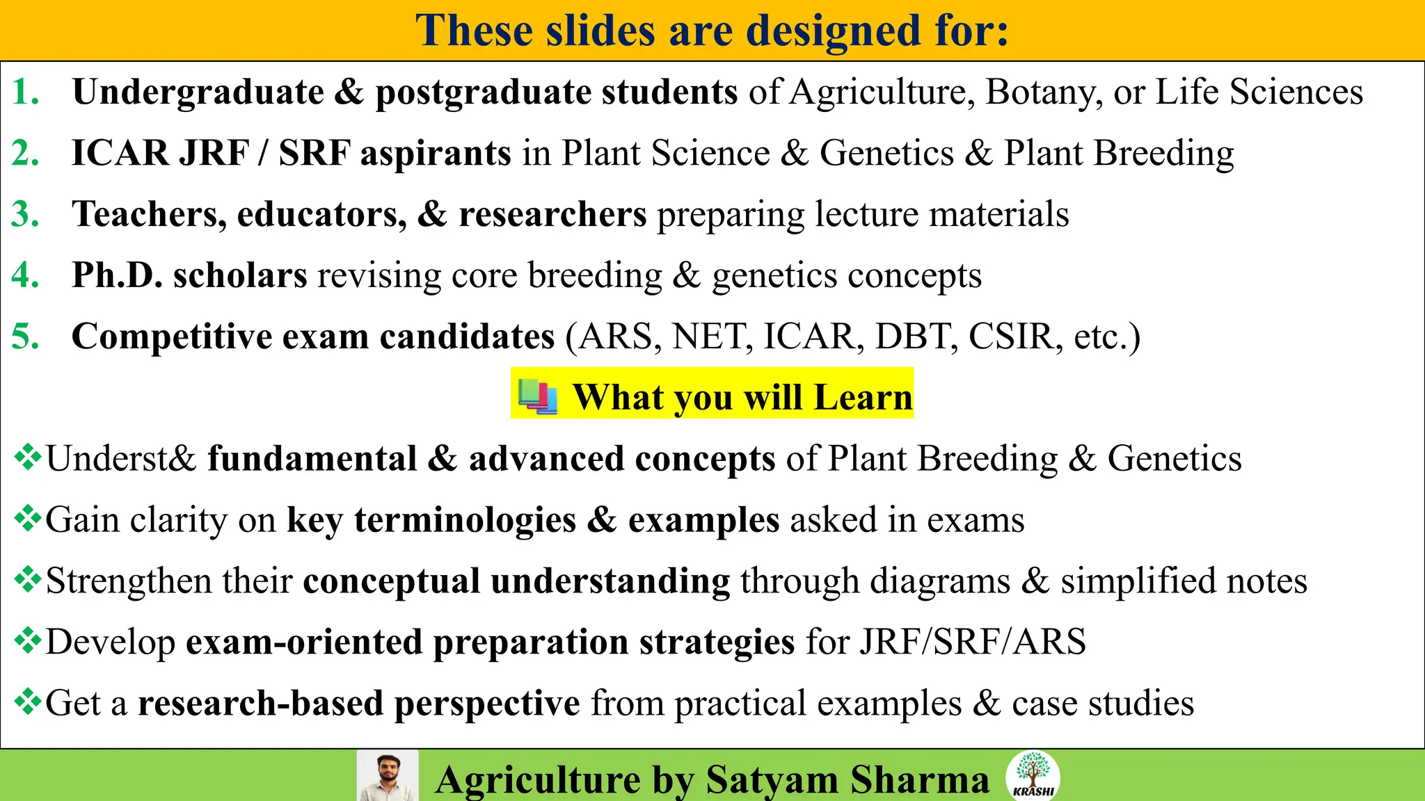 Agriculture by Satyam Sharma
These slides are designed for:
1. Undergraduate & postgraduate students of Agriculture, Botany, or Life Sciences
2. ICAR JRF / SRF aspirants in Plant Science & Genetics & Plant Breeding
3. Teachers, educators, & researchers preparing lecture materials
4. Ph.D. scholars revising core breeding & genetics concepts
5. Competitive exam candidates (ARS, NET, ICAR, DBT, CSIR, etc.)
What you will Learn
❖Underst& fundamental & advanced concepts of Plant Breeding & Genetics
❖Gain clarity on key terminologies & examples asked in exams
❖Strengthen their conceptual understanding through diagrams & simplified notes
❖Develop exam-oriented preparation strategies for JRF/SRF/ARS
❖Get a research-based perspective from practical examples & case studies
 