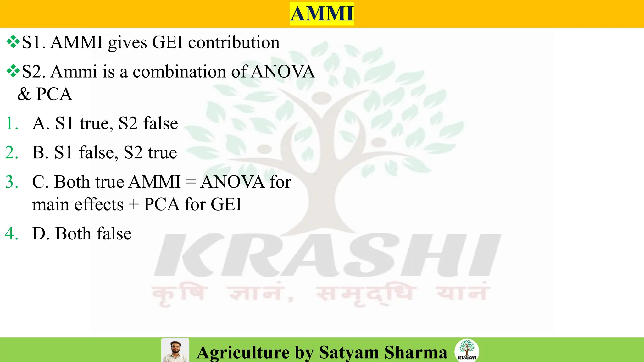 Agriculture by Satyam Sharma
AMMI
❖S1. AMMI gives GEI contribution
❖S2. Ammi is a combination of ANOVA
& PCA
1. A. S1 true, S2 false
2. B. S1 false, S2 true
3. C. Both true AMMI = ANOVA for
main effects + PCA for GEI
4. D. Both false
 