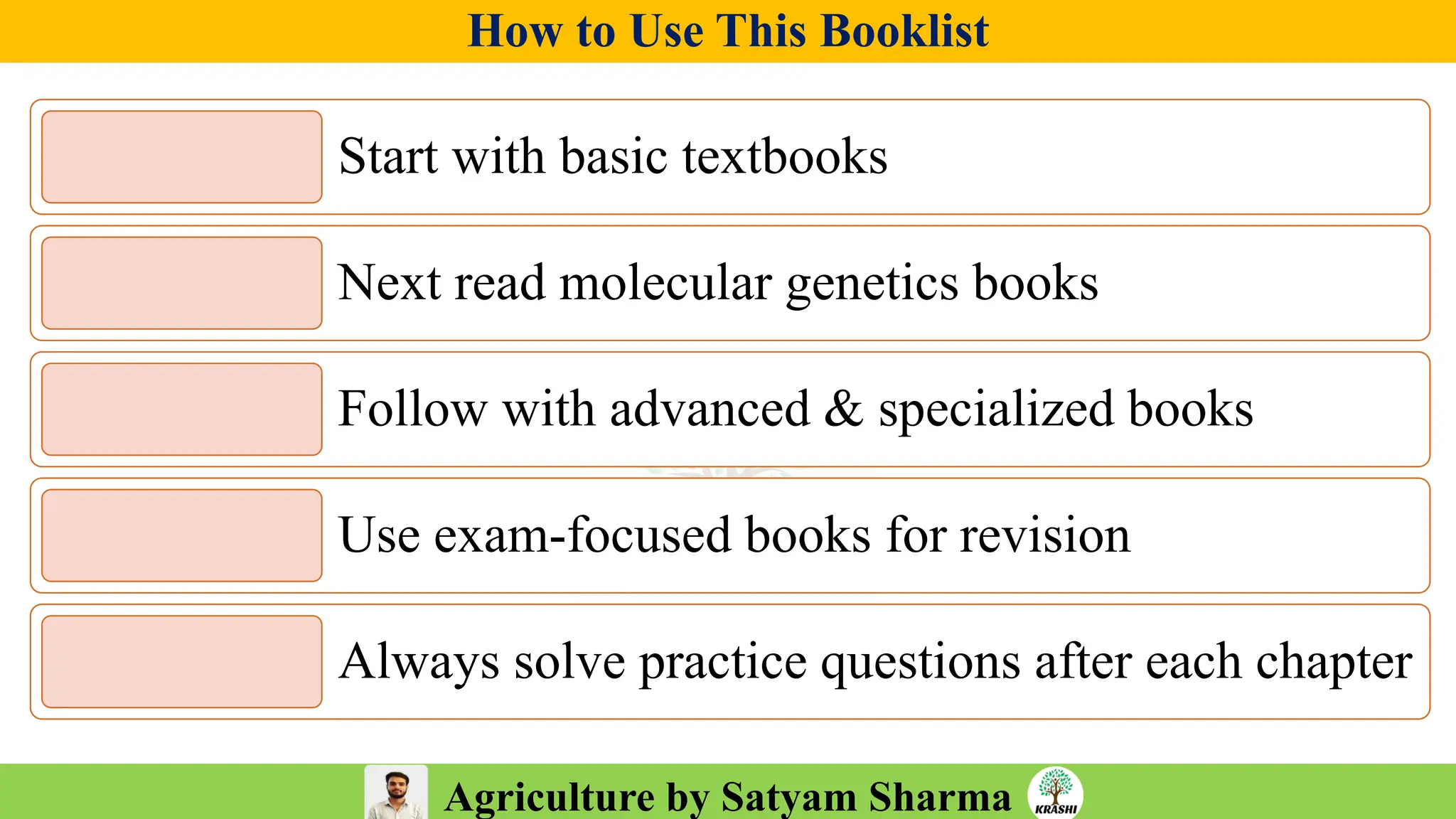 Agriculture by Satyam Sharma
How to Use This Booklist
Start with basic textbooks
Next read molecular genetics books
Follow with advanced & specialized books
Use exam-focused books for revision
Always solve practice questions after each chapter
 