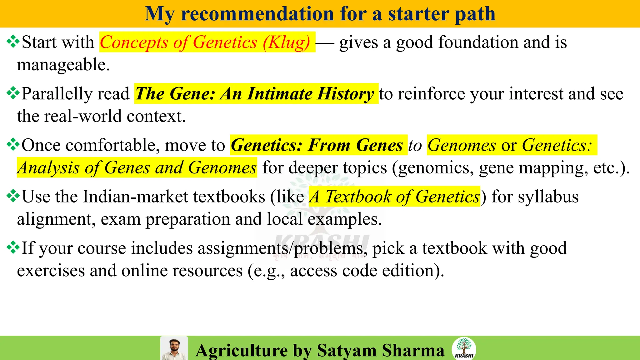 Agriculture by Satyam Sharma
My recommendation for a starter path
❖Start with Concepts of Genetics (Klug) — gives a good foundation and is
manageable.
❖Parallelly read The Gene: An Intimate History to reinforce your interest and see
the real-world context.
❖Once comfortable, move to Genetics: From Genes to Genomes or Genetics:
Analysis of Genes and Genomes for deeper topics (genomics, gene mapping, etc.).
❖Use the Indian-market textbooks (like A Textbook of Genetics) for syllabus
alignment, exam preparation and local examples.
❖If your course includes assignments/problems, pick a textbook with good
exercises and online resources (e.g., access code edition).
 
