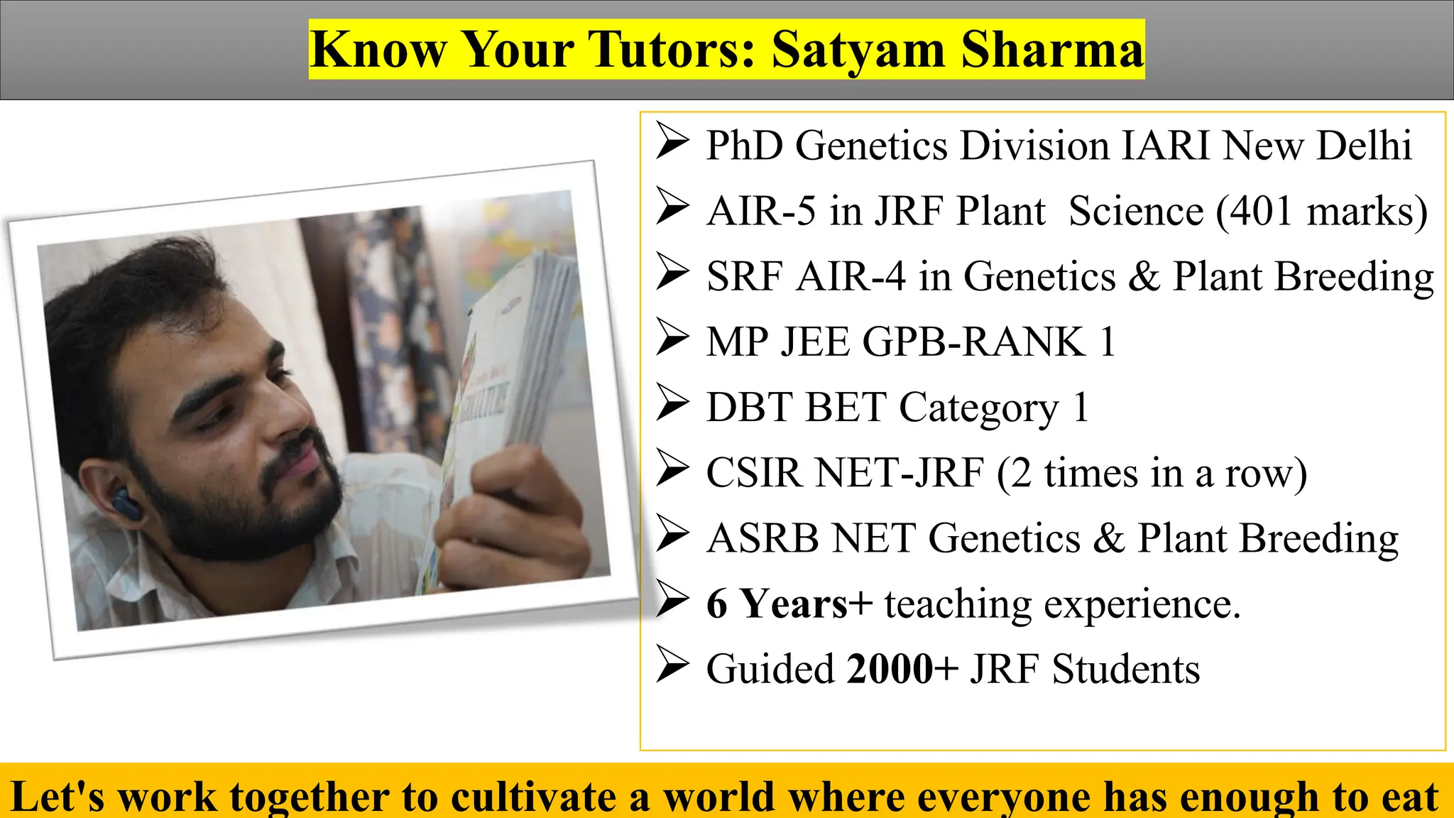 Agriculture by Satyam Sharma
Know Your Tutors: Satyam Sharma
➢ PhD Genetics Division IARI New Delhi
➢ AIR-5 in JRF Plant Science (401 marks)
➢ SRF AIR-4 in Genetics & Plant Breeding
➢ MP JEE GPB-RANK 1
➢ DBT BET Category 1
➢ CSIR NET-JRF (2 times in a row)
➢ ASRB NET Genetics & Plant Breeding
➢ 6 Years+ teaching experience.
➢ Guided 2000+ JRF Students
Let's work together to cultivate a world where everyone has enough to eat
 
