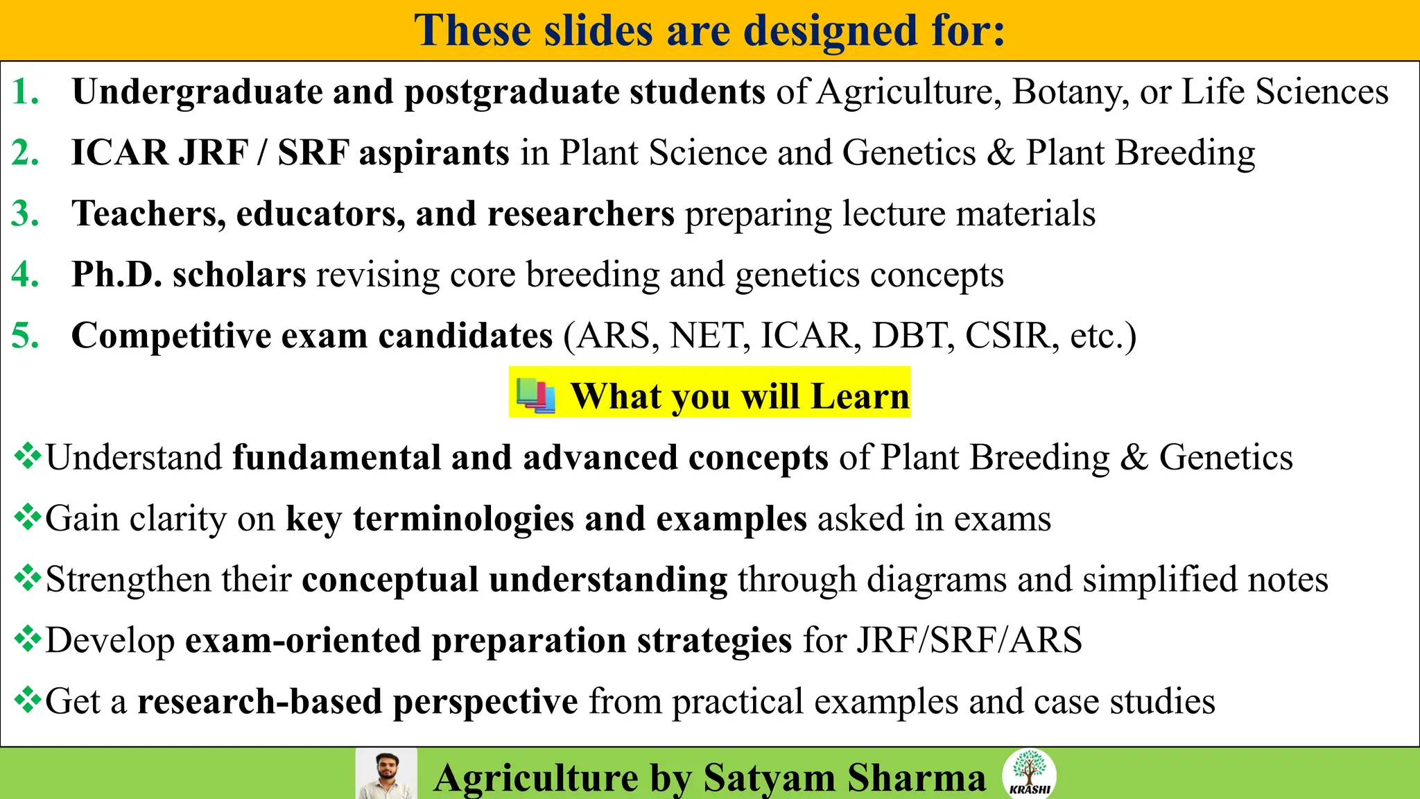 Agriculture by Satyam Sharma
These slides are designed for:
1. Undergraduate and postgraduate students of Agriculture, Botany, or Life Sciences
2. ICAR JRF / SRF aspirants in Plant Science and Genetics & Plant Breeding
3. Teachers, educators, and researchers preparing lecture materials
4. Ph.D. scholars revising core breeding and genetics concepts
5. Competitive exam candidates (ARS, NET, ICAR, DBT, CSIR, etc.)
What you will Learn
❖Understand fundamental and advanced concepts of Plant Breeding & Genetics
❖Gain clarity on key terminologies and examples asked in exams
❖Strengthen their conceptual understanding through diagrams and simplified notes
❖Develop exam-oriented preparation strategies for JRF/SRF/ARS
❖Get a research-based perspective from practical examples and case studies
 