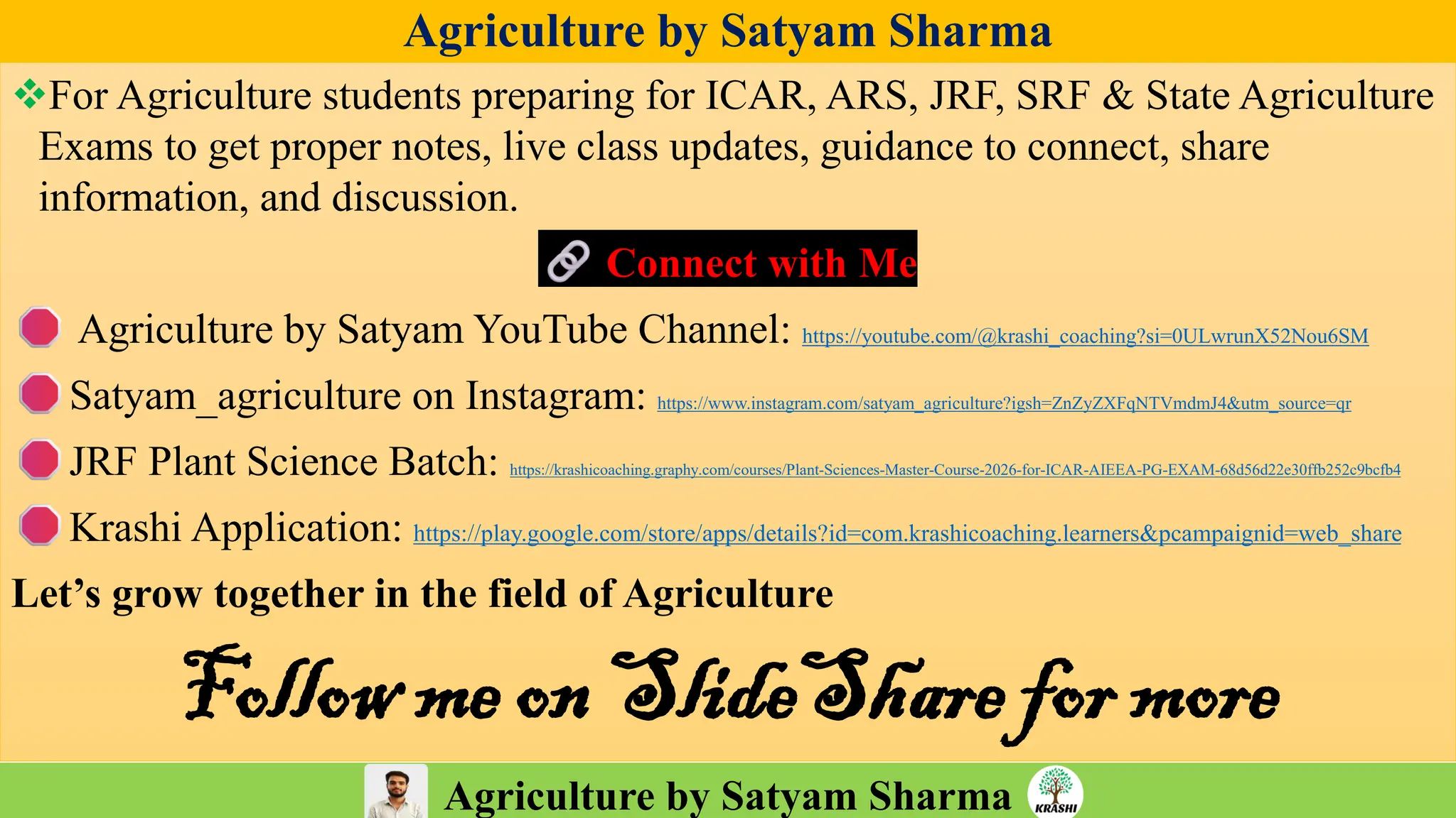 Agriculture by Satyam Sharma
Agriculture by Satyam Sharma
❖For Agriculture students preparing for ICAR, ARS, JRF, SRF & State Agriculture
Exams to get proper notes, live class updates, guidance to connect, share
information, and discussion.
Connect with Me
Agriculture by Satyam YouTube Channel: https://youtube.com/@krashi_coaching?si=0ULwrunX52Nou6SM
Satyam_agriculture on Instagram: https://www.instagram.com/satyam_agriculture?igsh=ZnZyZXFqNTVmdmJ4&utm_source=qr
JRF Plant Science Batch: https://krashicoaching.graphy.com/courses/Plant-Sciences-Master-Course-2026-for-ICAR-AIEEA-PG-EXAM-68d56d22e30ffb252c9bcfb4
Krashi Application: https://play.google.com/store/apps/details?id=com.krashicoaching.learners&pcampaignid=web_share
Let’s grow together in the field of Agriculture
Follow me on SlideShare for more
 