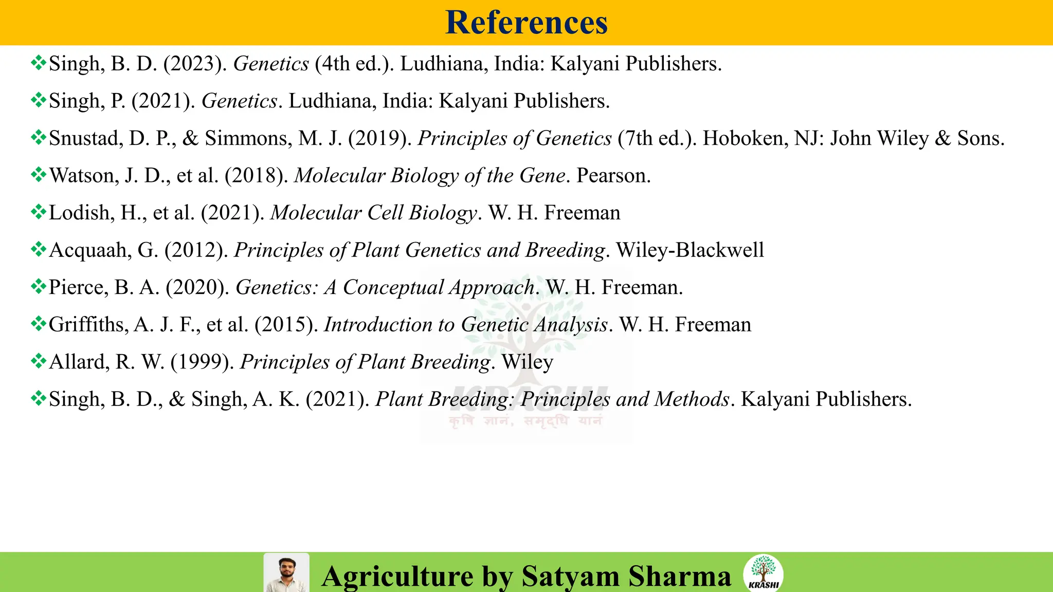 Agriculture by Satyam Sharma
References
❖Singh, B. D. (2023). Genetics (4th ed.). Ludhiana, India: Kalyani Publishers.
❖Singh, P. (2021). Genetics. Ludhiana, India: Kalyani Publishers.
❖Snustad, D. P., & Simmons, M. J. (2019). Principles of Genetics (7th ed.). Hoboken, NJ: John Wiley & Sons.
❖Watson, J. D., et al. (2018). Molecular Biology of the Gene. Pearson.
❖Lodish, H., et al. (2021). Molecular Cell Biology. W. H. Freeman
❖Acquaah, G. (2012). Principles of Plant Genetics and Breeding. Wiley-Blackwell
❖Pierce, B. A. (2020). Genetics: A Conceptual Approach. W. H. Freeman.
❖Griffiths, A. J. F., et al. (2015). Introduction to Genetic Analysis. W. H. Freeman
❖Allard, R. W. (1999). Principles of Plant Breeding. Wiley
❖Singh, B. D., & Singh, A. K. (2021). Plant Breeding: Principles and Methods. Kalyani Publishers.
 