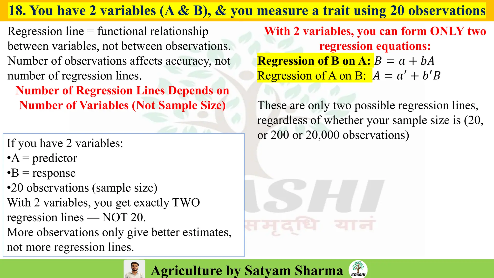 Agriculture by Satyam Sharma
18. You have 2 variables (A & B), & you measure a trait using 20 observations
Regression line = functional relationship
between variables, not between observations.
Number of observations affects accuracy, not
number of regression lines.
Number of Regression Lines Depends on
Number of Variables (Not Sample Size)
With 2 variables, you can form ONLY two
regression equations:
Regression of B on A: 𝐵 = 𝑎 + 𝑏𝐴
Regression of A on B: 𝐴 = 𝑎′ + 𝑏′𝐵
These are only two possible regression lines,
regardless of whether your sample size is (20,
or 200 or 20,000 observations)
If you have 2 variables:
•A = predictor
•B = response
•20 observations (sample size)
With 2 variables, you get exactly TWO
regression lines — NOT 20.
More observations only give better estimates,
not more regression lines.
 