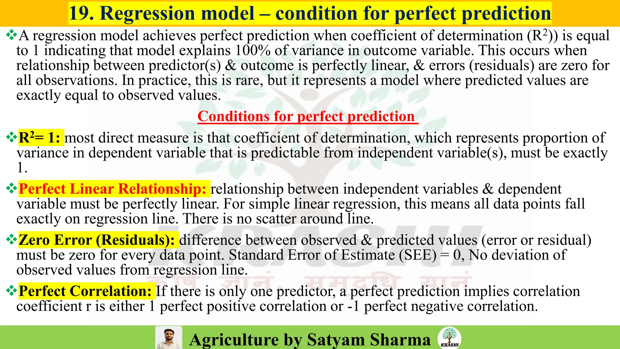 Agriculture by Satyam Sharma
19. Regression model – condition for perfect prediction
❖A regression model achieves perfect prediction when coefficient of determination (R2)) is equal
to 1 indicating that model explains 100% of variance in outcome variable. This occurs when
relationship between predictor(s) & outcome is perfectly linear, & errors (residuals) are zero for
all observations. In practice, this is rare, but it represents a model where predicted values are
exactly equal to observed values.
Conditions for perfect prediction
❖R2= 1: most direct measure is that coefficient of determination, which represents proportion of
variance in dependent variable that is predictable from independent variable(s), must be exactly
1.
❖Perfect Linear Relationship: relationship between independent variables & dependent
variable must be perfectly linear. For simple linear regression, this means all data points fall
exactly on regression line. There is no scatter around line.
❖Zero Error (Residuals): difference between observed & predicted values (error or residual)
must be zero for every data point. Standard Error of Estimate (SEE) = 0, No deviation of
observed values from regression line.
❖Perfect Correlation: If there is only one predictor, a perfect prediction implies correlation
coefficient r is either 1 perfect positive correlation or -1 perfect negative correlation.
 
