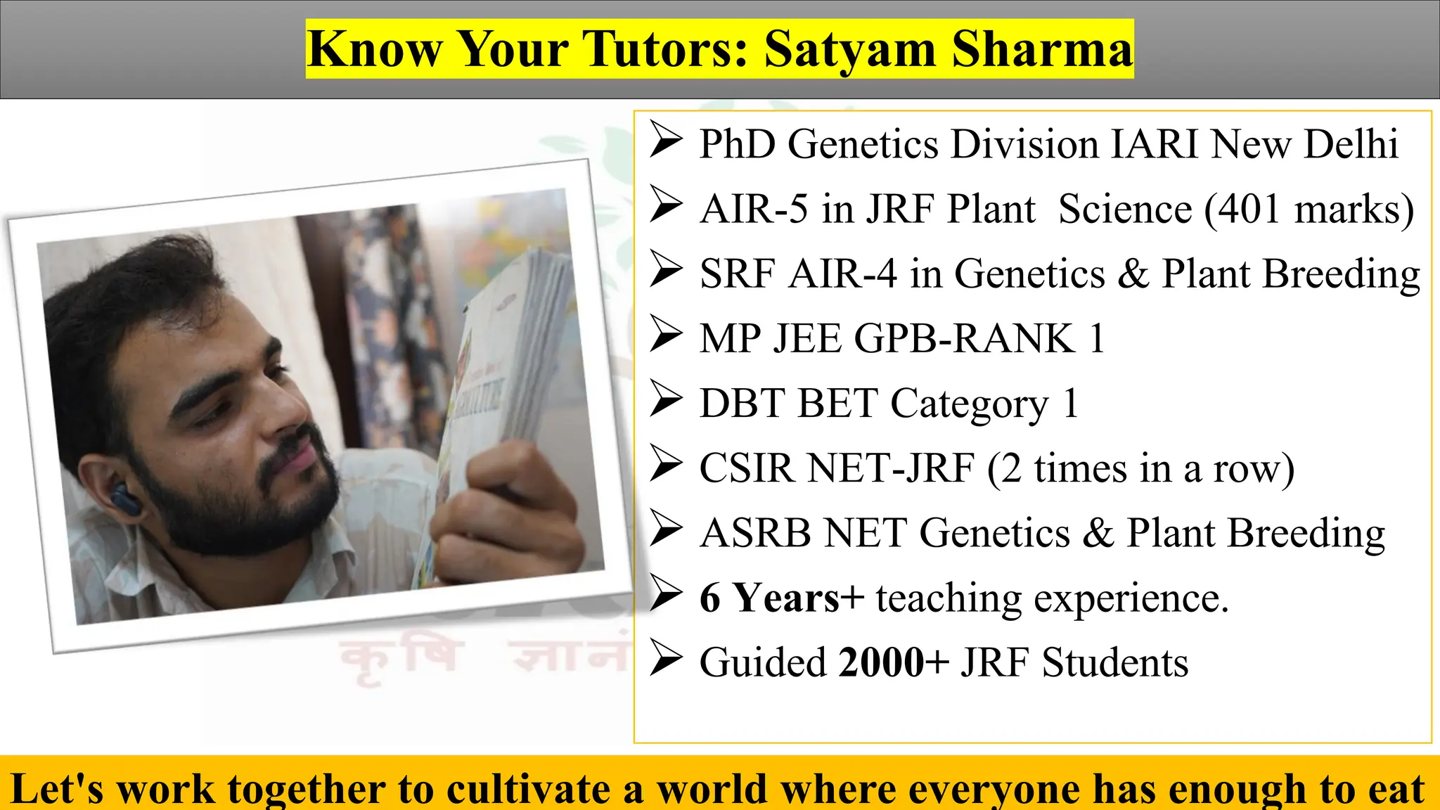 Agriculture by Satyam Sharma
Know Your Tutors: Satyam Sharma
➢ PhD Genetics Division IARI New Delhi
➢ AIR-5 in JRF Plant Science (401 marks)
➢ SRF AIR-4 in Genetics & Plant Breeding
➢ MP JEE GPB-RANK 1
➢ DBT BET Category 1
➢ CSIR NET-JRF (2 times in a row)
➢ ASRB NET Genetics & Plant Breeding
➢ 6 Years+ teaching experience.
➢ Guided 2000+ JRF Students
Let's work together to cultivate a world where everyone has enough to eat
 