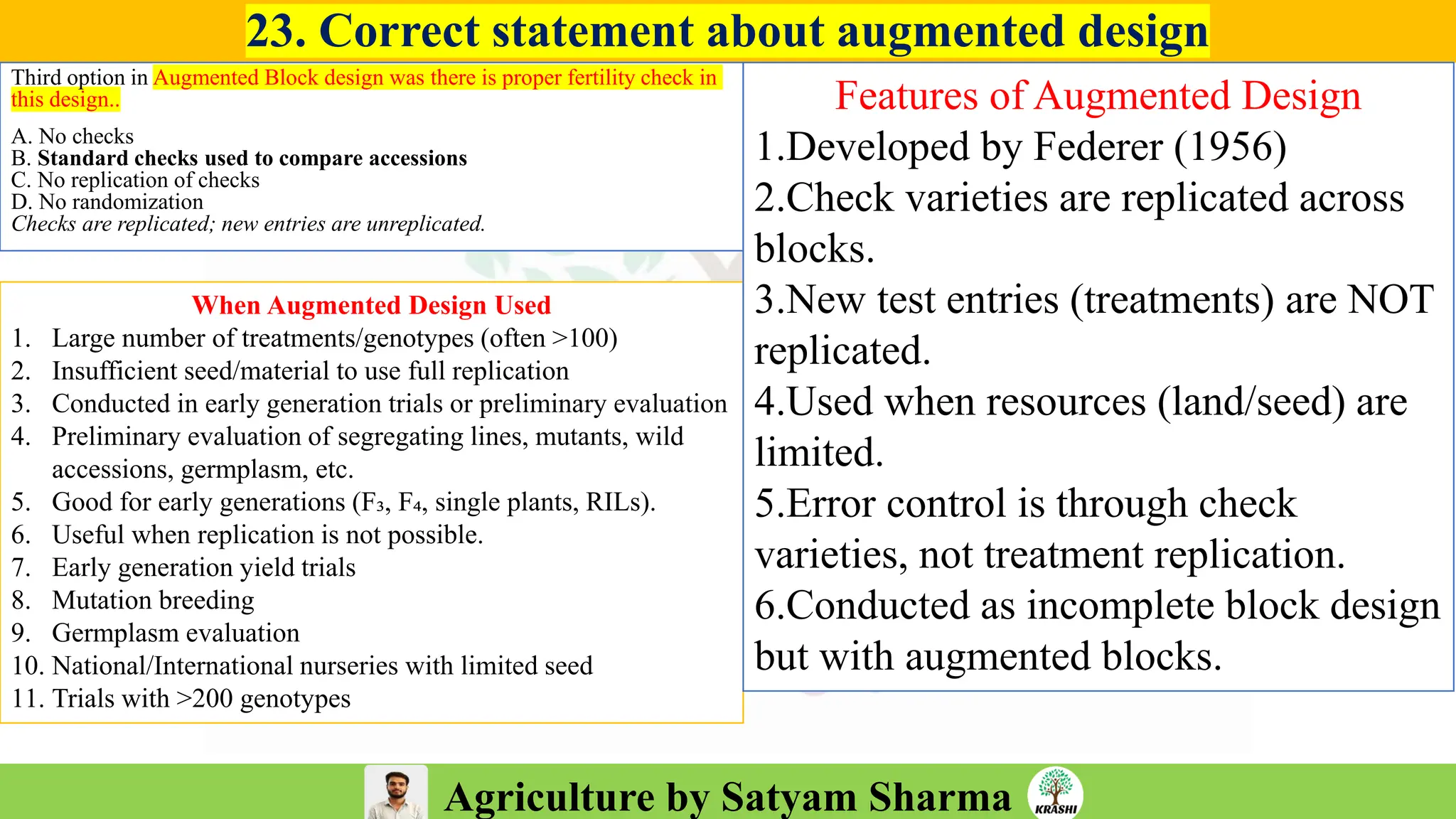 Agriculture by Satyam Sharma
23. Correct statement about augmented design
Third option in Augmented Block design was there is proper fertility check in
this design..
A. No checks
B. Standard checks used to compare accessions
C. No replication of checks
D. No randomization
Checks are replicated; new entries are unreplicated.
When Augmented Design Used
1. Large number of treatments/genotypes (often >100)
2. Insufficient seed/material to use full replication
3. Conducted in early generation trials or preliminary evaluation
4. Preliminary evaluation of segregating lines, mutants, wild
accessions, germplasm, etc.
5. Good for early generations (F₃, F₄, single plants, RILs).
6. Useful when replication is not possible.
7. Early generation yield trials
8. Mutation breeding
9. Germplasm evaluation
10. National/International nurseries with limited seed
11. Trials with >200 genotypes
Features of Augmented Design
1.Developed by Federer (1956)
2.Check varieties are replicated across
blocks.
3.New test entries (treatments) are NOT
replicated.
4.Used when resources (land/seed) are
limited.
5.Error control is through check
varieties, not treatment replication.
6.Conducted as incomplete block design
but with augmented blocks.
 