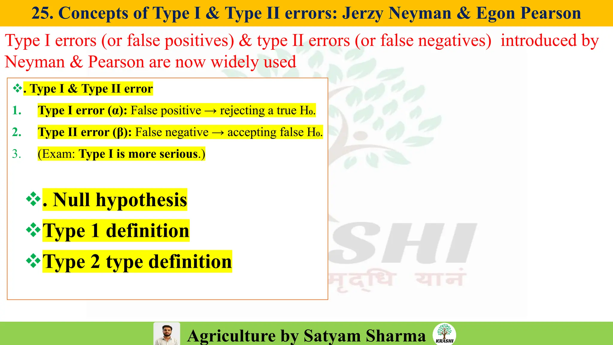 Agriculture by Satyam Sharma
25. Concepts of Type I & Type II errors: Jerzy Neyman & Egon Pearson
Type I errors (or false positives) & type II errors (or false negatives) introduced by
Neyman & Pearson are now widely used
❖. Type I & Type II error
1. Type I error (α): False positive → rejecting a true H₀.
2. Type II error (β): False negative → accepting false H₀.
3. (Exam: Type I is more serious.)
❖. Null hypothesis
❖Type 1 definition
❖Type 2 type definition
 