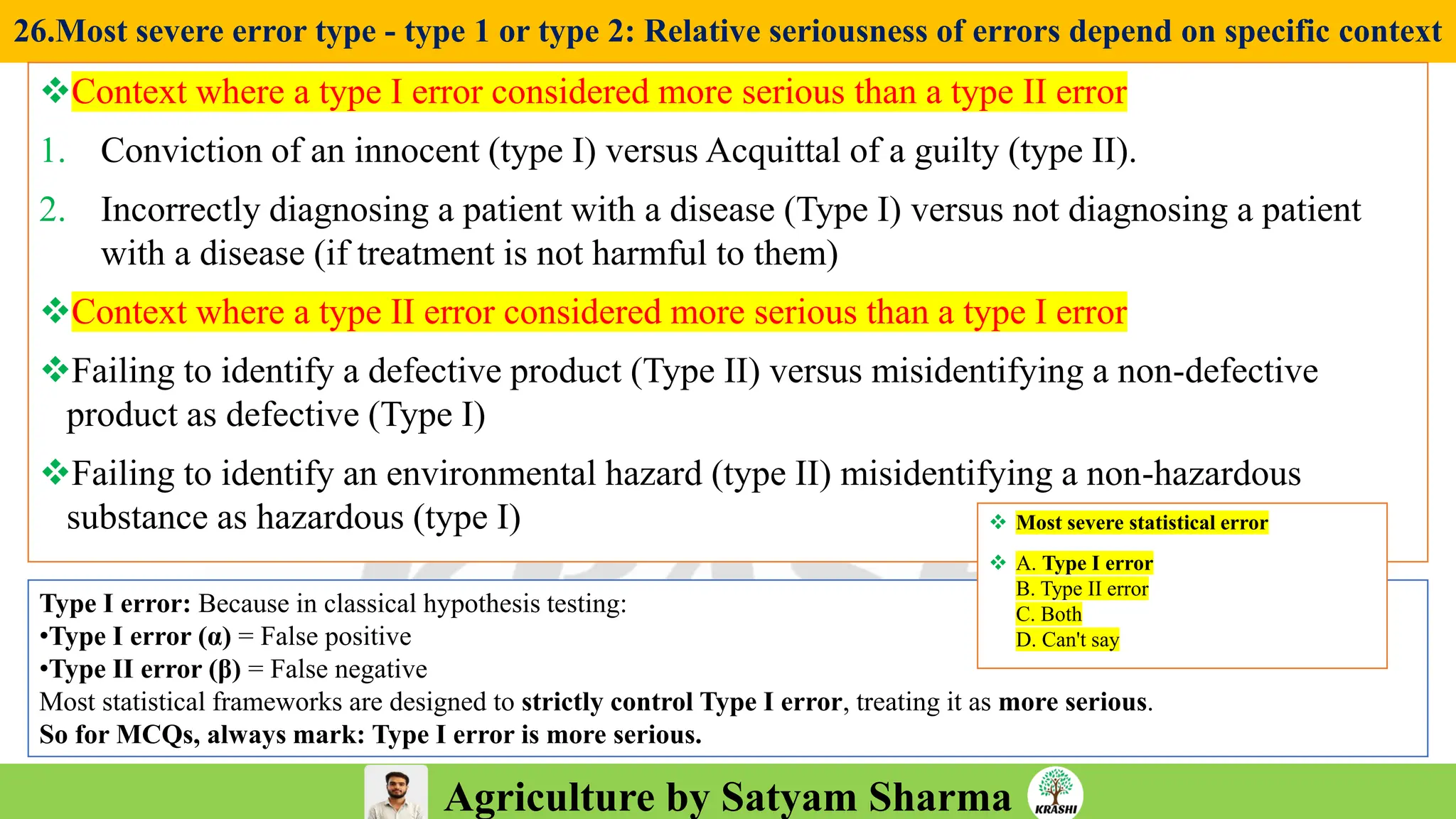 Agriculture by Satyam Sharma
26.Most severe error type - type 1 or type 2: Relative seriousness of errors depend on specific context
❖Context where a type I error considered more serious than a type II error
1. Conviction of an innocent (type I) versus Acquittal of a guilty (type II).
2. Incorrectly diagnosing a patient with a disease (Type I) versus not diagnosing a patient
with a disease (if treatment is not harmful to them)
❖Context where a type II error considered more serious than a type I error
❖Failing to identify a defective product (Type II) versus misidentifying a non-defective
product as defective (Type I)
❖Failing to identify an environmental hazard (type II) misidentifying a non-hazardous
substance as hazardous (type I)
Type I error: Because in classical hypothesis testing:
•Type I error (α) = False positive
•Type II error (β) = False negative
Most statistical frameworks are designed to strictly control Type I error, treating it as more serious.
So for MCQs, always mark: Type I error is more serious.
❖ Most severe statistical error
❖ A. Type I error
B. Type II error
C. Both
D. Can't say
 