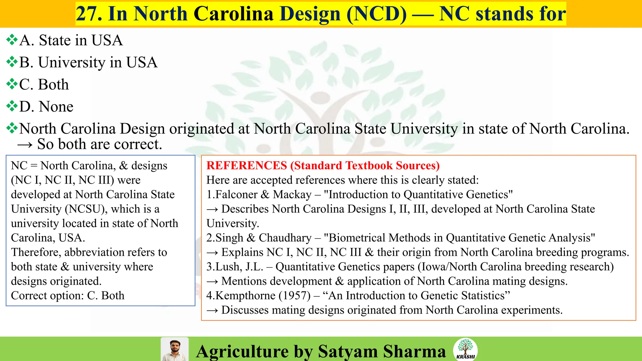 Agriculture by Satyam Sharma
27. In North Carolina Design (NCD) — NC stands for
❖A. State in USA
❖B. University in USA
❖C. Both
❖D. None
❖North Carolina Design originated at North Carolina State University in state of North Carolina.
→ So both are correct.
REFERENCES (Standard Textbook Sources)
Here are accepted references where this is clearly stated:
1.Falconer & Mackay – "Introduction to Quantitative Genetics"
→ Describes North Carolina Designs I, II, III, developed at North Carolina State
University.
2.Singh & Chaudhary – "Biometrical Methods in Quantitative Genetic Analysis"
→ Explains NC I, NC II, NC III & their origin from North Carolina breeding programs.
3.Lush, J.L. – Quantitative Genetics papers (Iowa/North Carolina breeding research)
→ Mentions development & application of North Carolina mating designs.
4.Kempthorne (1957) – “An Introduction to Genetic Statistics”
→ Discusses mating designs originated from North Carolina experiments.
NC = North Carolina, & designs
(NC I, NC II, NC III) were
developed at North Carolina State
University (NCSU), which is a
university located in state of North
Carolina, USA.
Therefore, abbreviation refers to
both state & university where
designs originated.
Correct option: C. Both
 