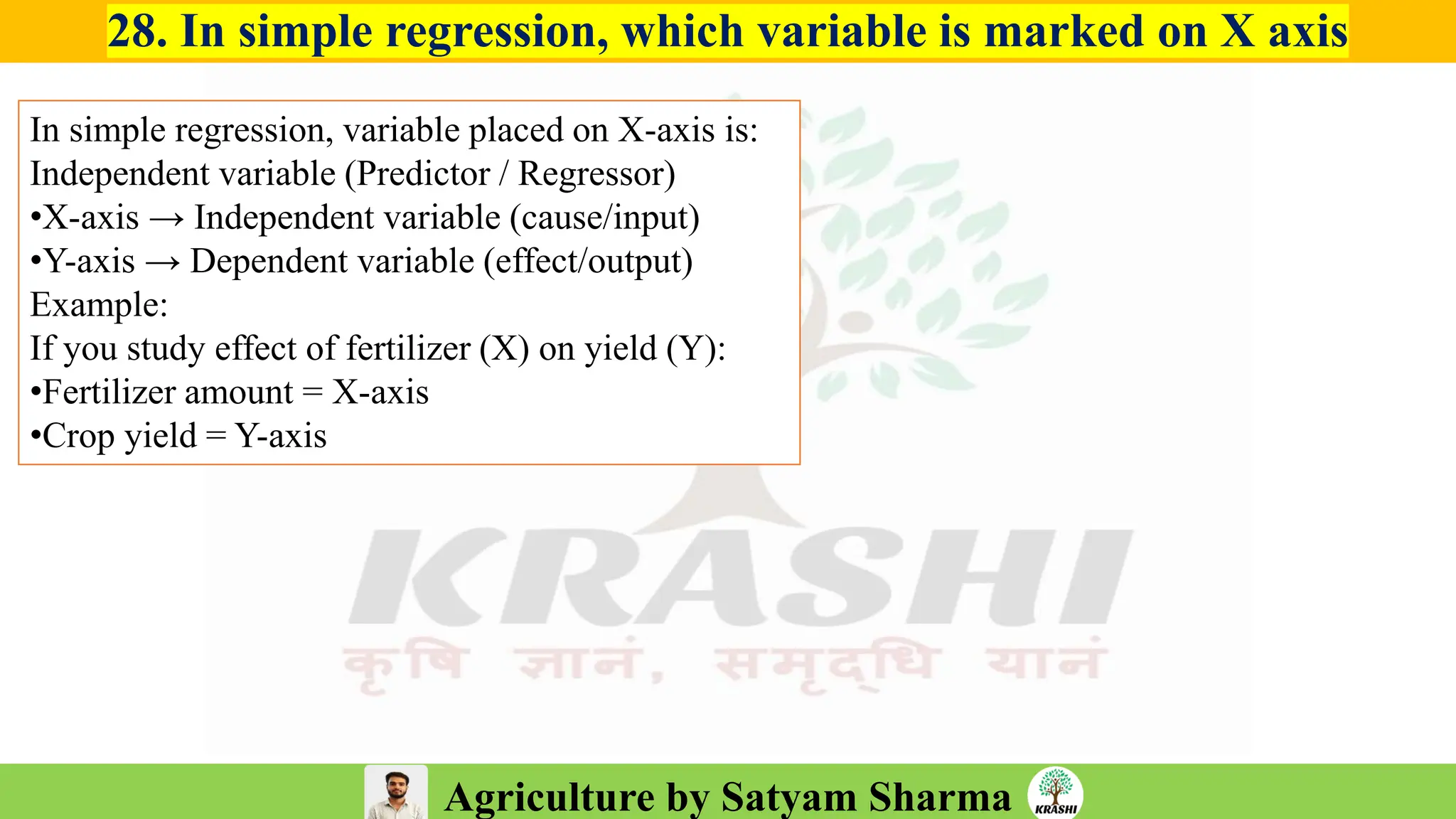 Agriculture by Satyam Sharma
28. In simple regression, which variable is marked on X axis
In simple regression, variable placed on X-axis is:
Independent variable (Predictor / Regressor)
•X-axis → Independent variable (cause/input)
•Y-axis → Dependent variable (effect/output)
Example:
If you study effect of fertilizer (X) on yield (Y):
•Fertilizer amount = X-axis
•Crop yield = Y-axis
 