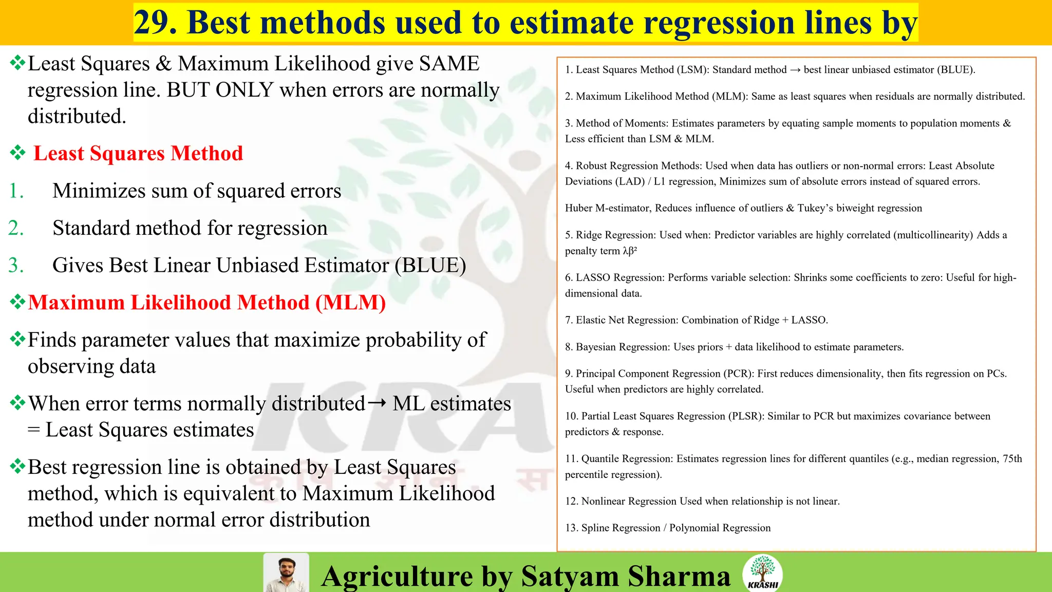 Agriculture by Satyam Sharma
29. Best methods used to estimate regression lines by
❖Least Squares & Maximum Likelihood give SAME
regression line. BUT ONLY when errors are normally
distributed.
❖ Least Squares Method
1. Minimizes sum of squared errors
2. Standard method for regression
3. Gives Best Linear Unbiased Estimator (BLUE)
❖Maximum Likelihood Method (MLM)
❖Finds parameter values that maximize probability of
observing data
❖When error terms normally distributed➝ ML estimates
= Least Squares estimates
❖Best regression line is obtained by Least Squares
method, which is equivalent to Maximum Likelihood
method under normal error distribution
1. Least Squares Method (LSM): Standard method → best linear unbiased estimator (BLUE).
2. Maximum Likelihood Method (MLM): Same as least squares when residuals are normally distributed.
3. Method of Moments: Estimates parameters by equating sample moments to population moments &
Less efficient than LSM & MLM.
4. Robust Regression Methods: Used when data has outliers or non-normal errors: Least Absolute
Deviations (LAD) / L1 regression, Minimizes sum of absolute errors instead of squared errors.
Huber M-estimator, Reduces influence of outliers & Tukey’s biweight regression
5. Ridge Regression: Used when: Predictor variables are highly correlated (multicollinearity) Adds a
penalty term λβ²
6. LASSO Regression: Performs variable selection: Shrinks some coefficients to zero: Useful for high-
dimensional data.
7. Elastic Net Regression: Combination of Ridge + LASSO.
8. Bayesian Regression: Uses priors + data likelihood to estimate parameters.
9. Principal Component Regression (PCR): First reduces dimensionality, then fits regression on PCs.
Useful when predictors are highly correlated.
10. Partial Least Squares Regression (PLSR): Similar to PCR but maximizes covariance between
predictors & response.
11. Quantile Regression: Estimates regression lines for different quantiles (e.g., median regression, 75th
percentile regression).
12. Nonlinear Regression Used when relationship is not linear.
13. Spline Regression / Polynomial Regression
 