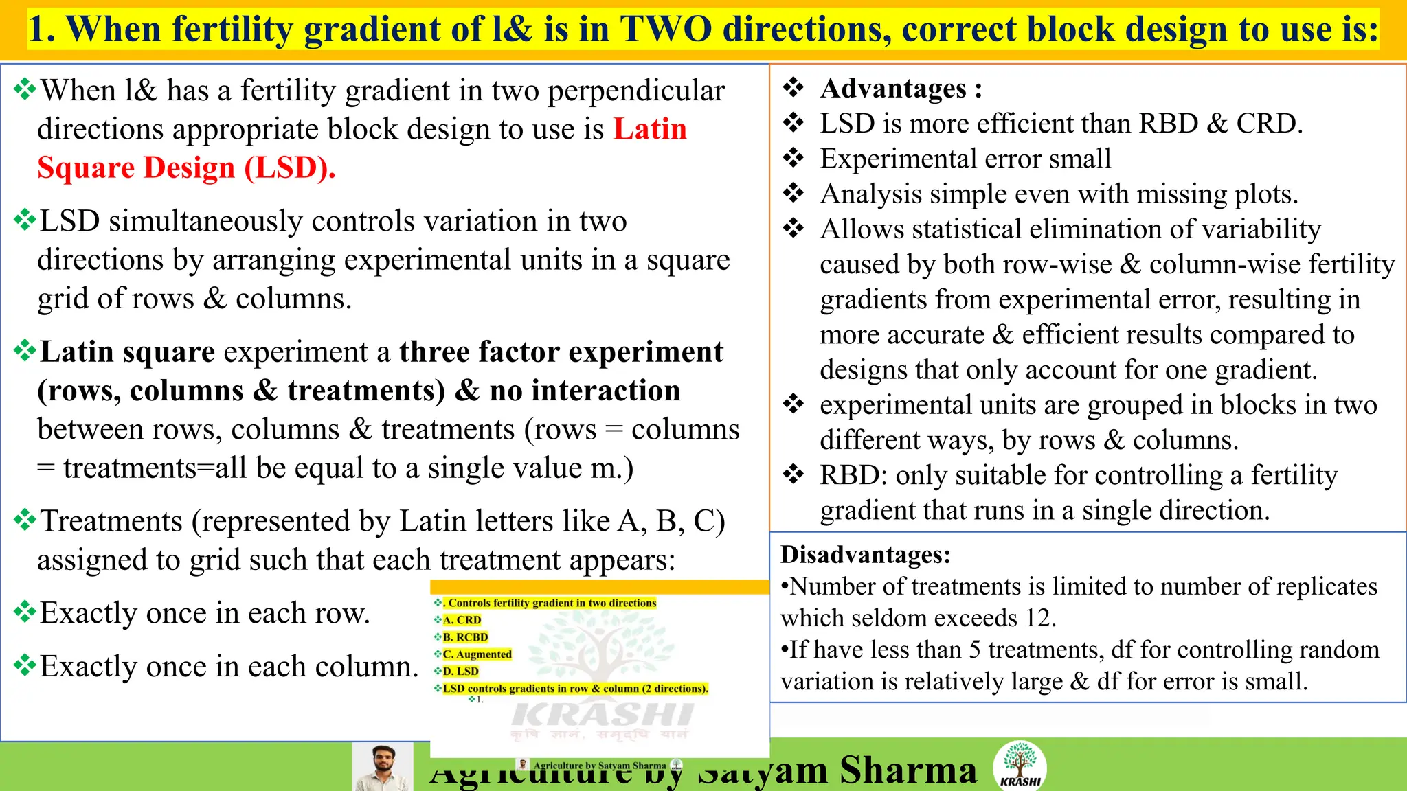 Agriculture by Satyam Sharma
1. When fertility gradient of l& is in TWO directions, correct block design to use is:
❖When l& has a fertility gradient in two perpendicular
directions appropriate block design to use is Latin
Square Design (LSD).
❖LSD simultaneously controls variation in two
directions by arranging experimental units in a square
grid of rows & columns.
❖Latin square experiment a three factor experiment
(rows, columns & treatments) & no interaction
between rows, columns & treatments (rows = columns
= treatments=all be equal to a single value m.)
❖Treatments (represented by Latin letters like A, B, C)
assigned to grid such that each treatment appears:
❖Exactly once in each row.
❖Exactly once in each column.
❖ Advantages :
❖ LSD is more efficient than RBD & CRD.
❖ Experimental error small
❖ Analysis simple even with missing plots.
❖ Allows statistical elimination of variability
caused by both row-wise & column-wise fertility
gradients from experimental error, resulting in
more accurate & efficient results compared to
designs that only account for one gradient.
❖ experimental units are grouped in blocks in two
different ways, by rows & columns.
❖ RBD: only suitable for controlling a fertility
gradient that runs in a single direction.
Disadvantages:
•Number of treatments is limited to number of replicates
which seldom exceeds 12.
•If have less than 5 treatments, df for controlling random
variation is relatively large & df for error is small.
 