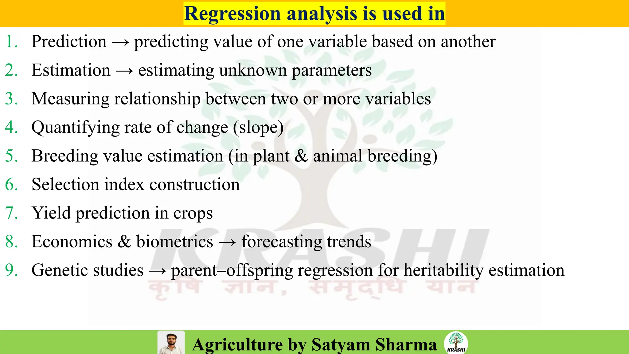 Agriculture by Satyam Sharma
Regression analysis is used in
1. Prediction → predicting value of one variable based on another
2. Estimation → estimating unknown parameters
3. Measuring relationship between two or more variables
4. Quantifying rate of change (slope)
5. Breeding value estimation (in plant & animal breeding)
6. Selection index construction
7. Yield prediction in crops
8. Economics & biometrics → forecasting trends
9. Genetic studies → parent–offspring regression for heritability estimation
 
