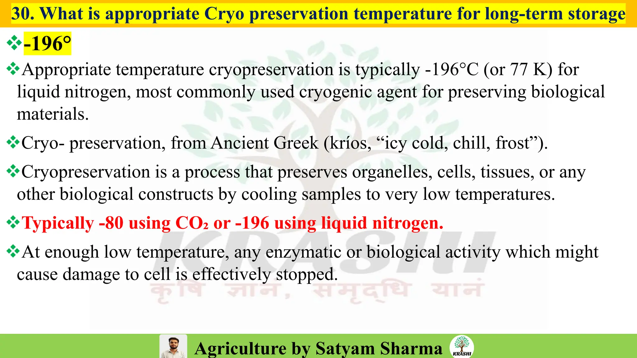 Agriculture by Satyam Sharma
30. What is appropriate Cryo preservation temperature for long-term storage
❖-196°
❖Appropriate temperature cryopreservation is typically -196°C (or 77 K) for
liquid nitrogen, most commonly used cryogenic agent for preserving biological
materials.
❖Cryo- preservation, from Ancient Greek (kríos, “icy cold, chill, frost”).
❖Cryopreservation is a process that preserves organelles, cells, tissues, or any
other biological constructs by cooling samples to very low temperatures.
❖Typically -80 using CO₂ or -196 using liquid nitrogen.
❖At enough low temperature, any enzymatic or biological activity which might
cause damage to cell is effectively stopped.
 