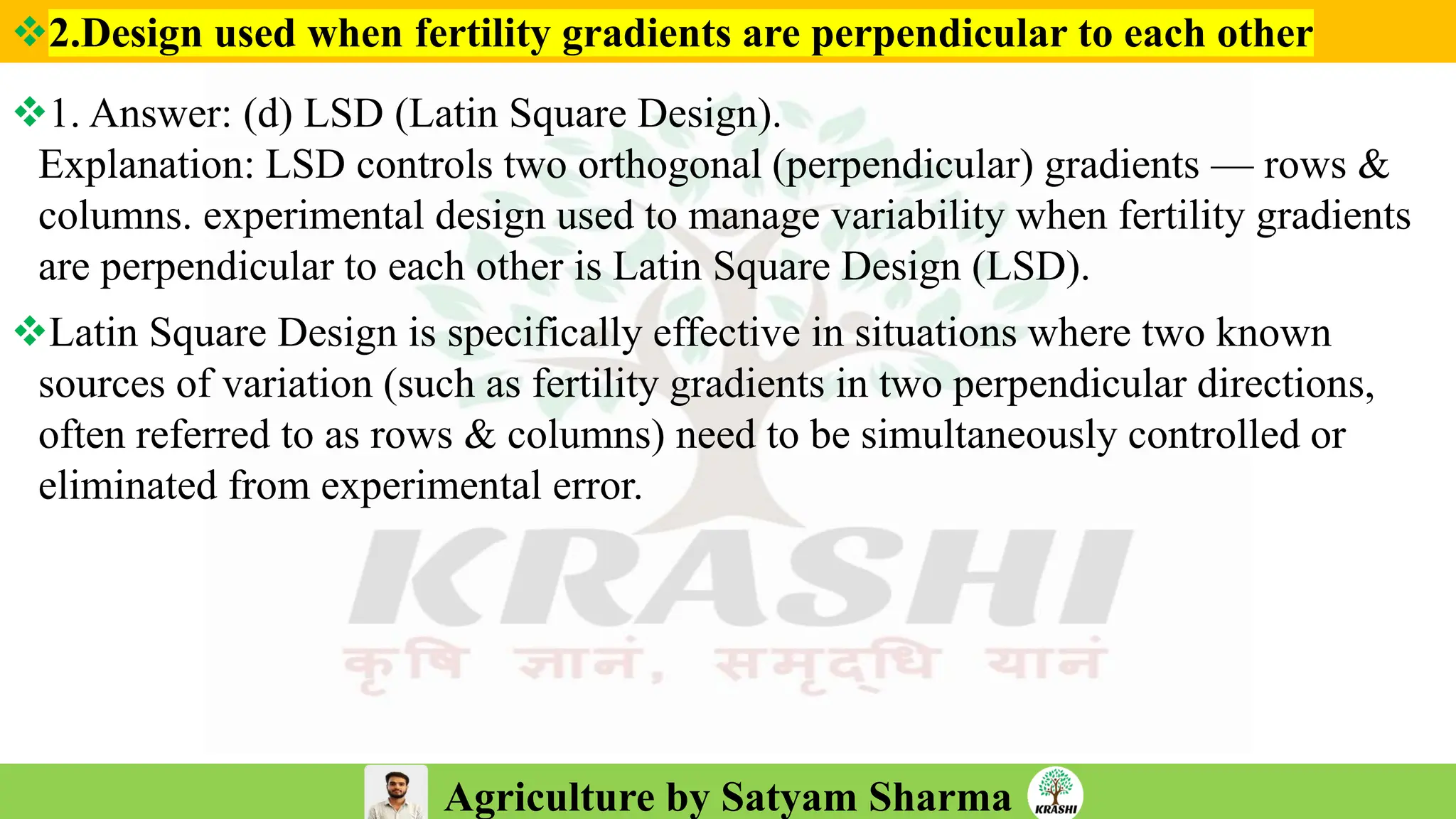 Agriculture by Satyam Sharma
❖2.Design used when fertility gradients are perpendicular to each other
❖1. Answer: (d) LSD (Latin Square Design).
Explanation: LSD controls two orthogonal (perpendicular) gradients — rows &
columns. experimental design used to manage variability when fertility gradients
are perpendicular to each other is Latin Square Design (LSD).
❖Latin Square Design is specifically effective in situations where two known
sources of variation (such as fertility gradients in two perpendicular directions,
often referred to as rows & columns) need to be simultaneously controlled or
eliminated from experimental error.
 