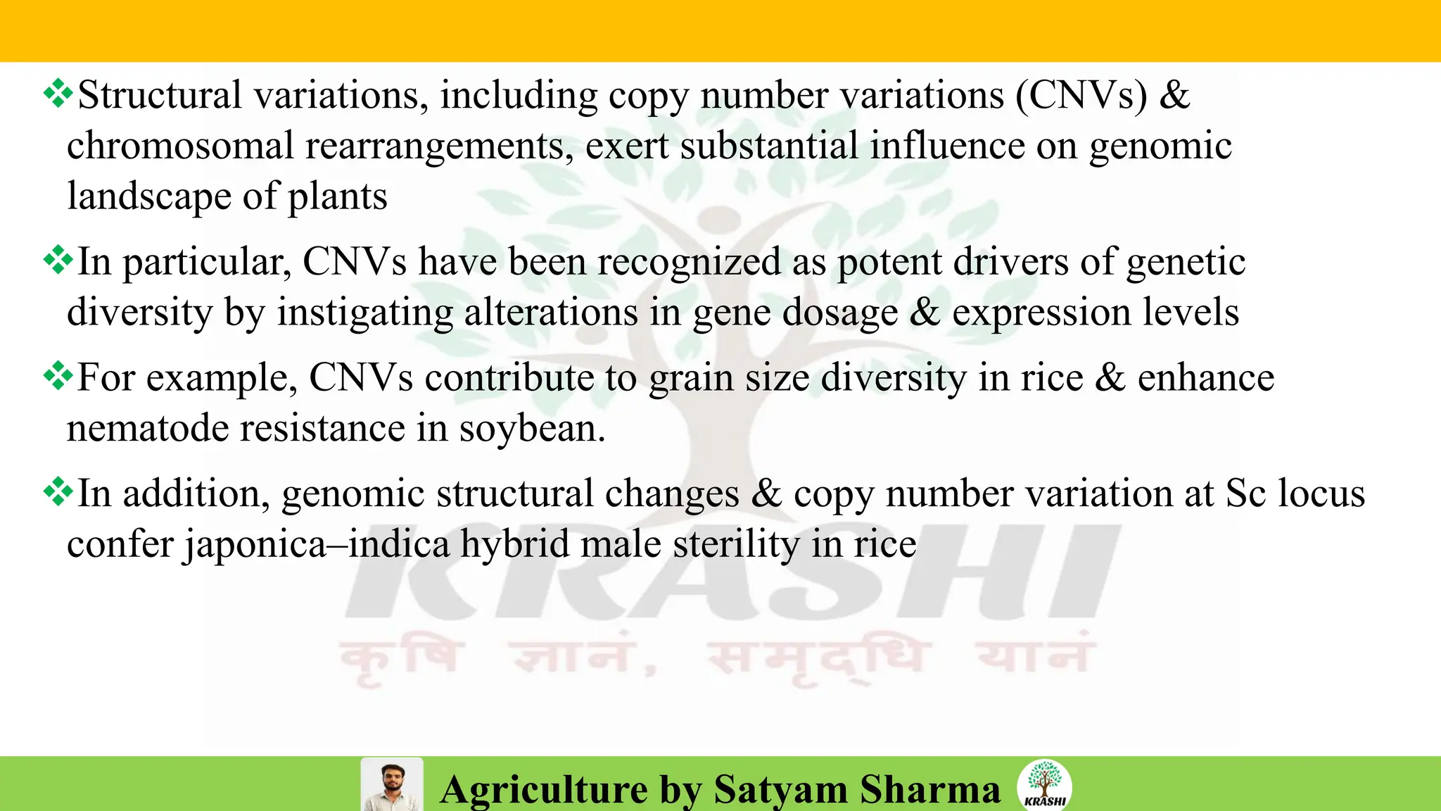 Agriculture by Satyam Sharma
❖Structural variations, including copy number variations (CNVs) &
chromosomal rearrangements, exert substantial influence on genomic
landscape of plants
❖In particular, CNVs have been recognized as potent drivers of genetic
diversity by instigating alterations in gene dosage & expression levels
❖For example, CNVs contribute to grain size diversity in rice & enhance
nematode resistance in soybean.
❖In addition, genomic structural changes & copy number variation at Sc locus
confer japonica–indica hybrid male sterility in rice
 