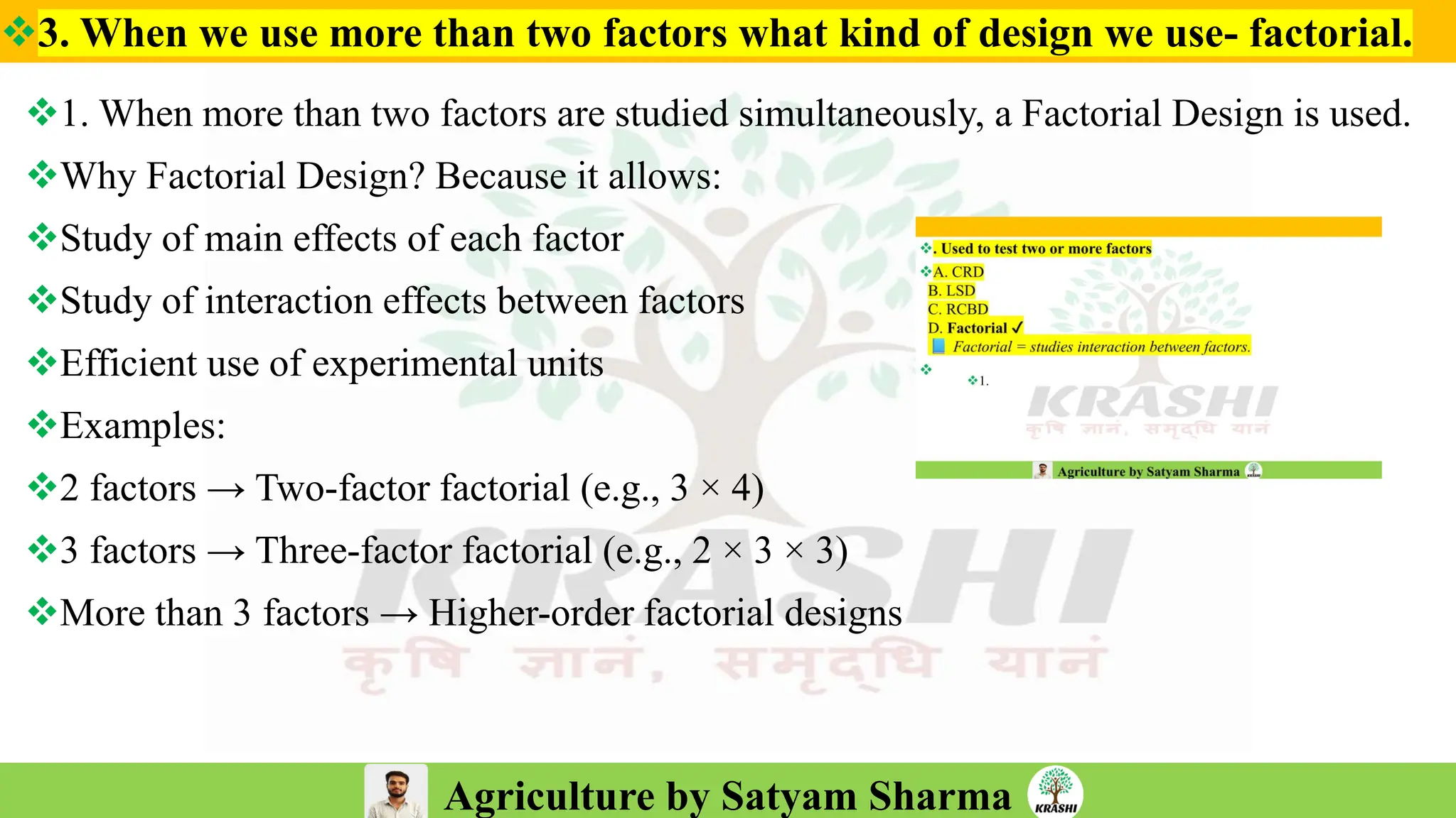 Agriculture by Satyam Sharma
❖3. When we use more than two factors what kind of design we use- factorial.
❖1. When more than two factors are studied simultaneously, a Factorial Design is used.
❖Why Factorial Design? Because it allows:
❖Study of main effects of each factor
❖Study of interaction effects between factors
❖Efficient use of experimental units
❖Examples:
❖2 factors → Two-factor factorial (e.g., 3 × 4)
❖3 factors → Three-factor factorial (e.g., 2 × 3 × 3)
❖More than 3 factors → Higher-order factorial designs
 