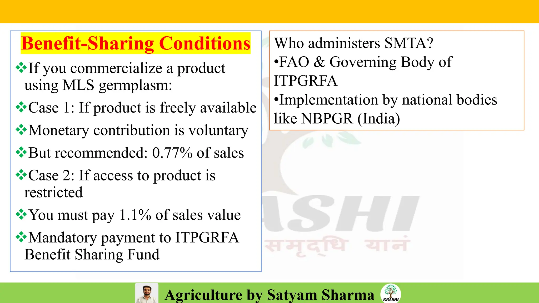Agriculture by Satyam Sharma
Benefit-Sharing Conditions
❖If you commercialize a product
using MLS germplasm:
❖Case 1: If product is freely available
❖Monetary contribution is voluntary
❖But recommended: 0.77% of sales
❖Case 2: If access to product is
restricted
❖You must pay 1.1% of sales value
❖Mandatory payment to ITPGRFA
Benefit Sharing Fund
Who administers SMTA?
•FAO & Governing Body of
ITPGRFA
•Implementation by national bodies
like NBPGR (India)
 