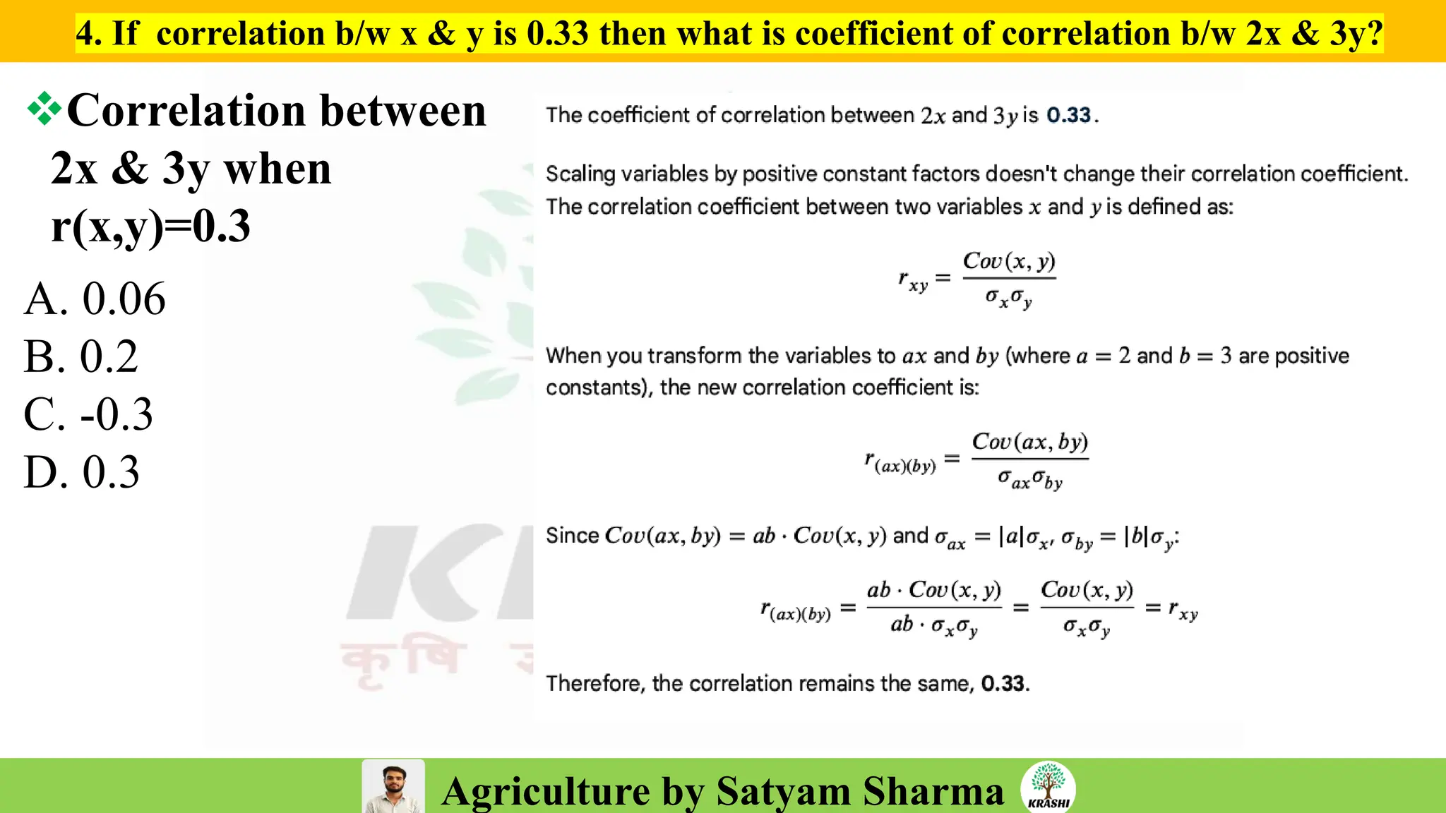 Agriculture by Satyam Sharma
4. If correlation b/w x & y is 0.33 then what is coefficient of correlation b/w 2x & 3y?
❖Correlation between
2x & 3y when
r(x,y)=0.3
A. 0.06
B. 0.2
C. -0.3
D. 0.3
 
