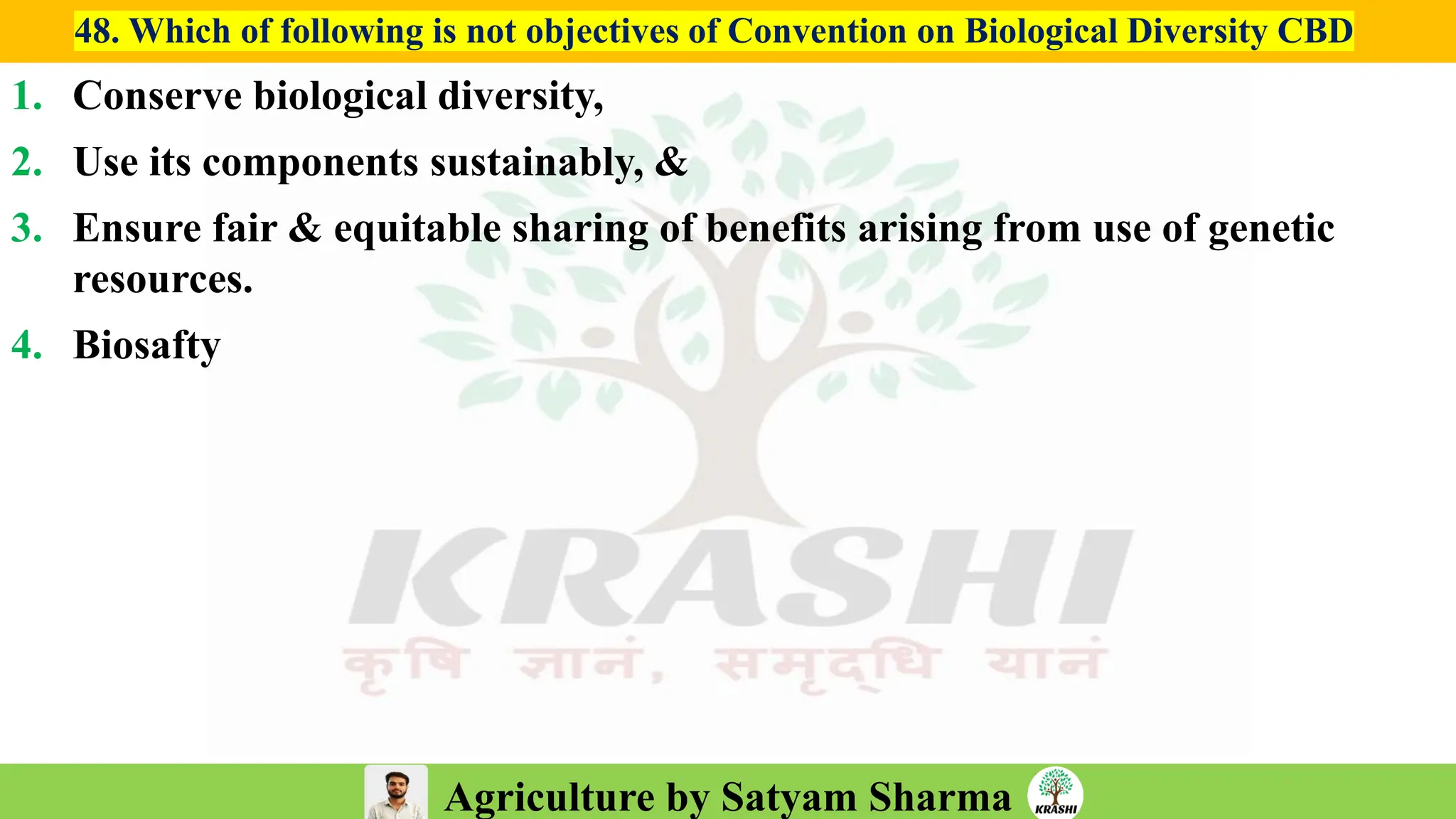 Agriculture by Satyam Sharma
48. Which of following is not objectives of Convention on Biological Diversity CBD
1. Conserve biological diversity,
2. Use its components sustainably, &
3. Ensure fair & equitable sharing of benefits arising from use of genetic
resources.
4. Biosafty
 