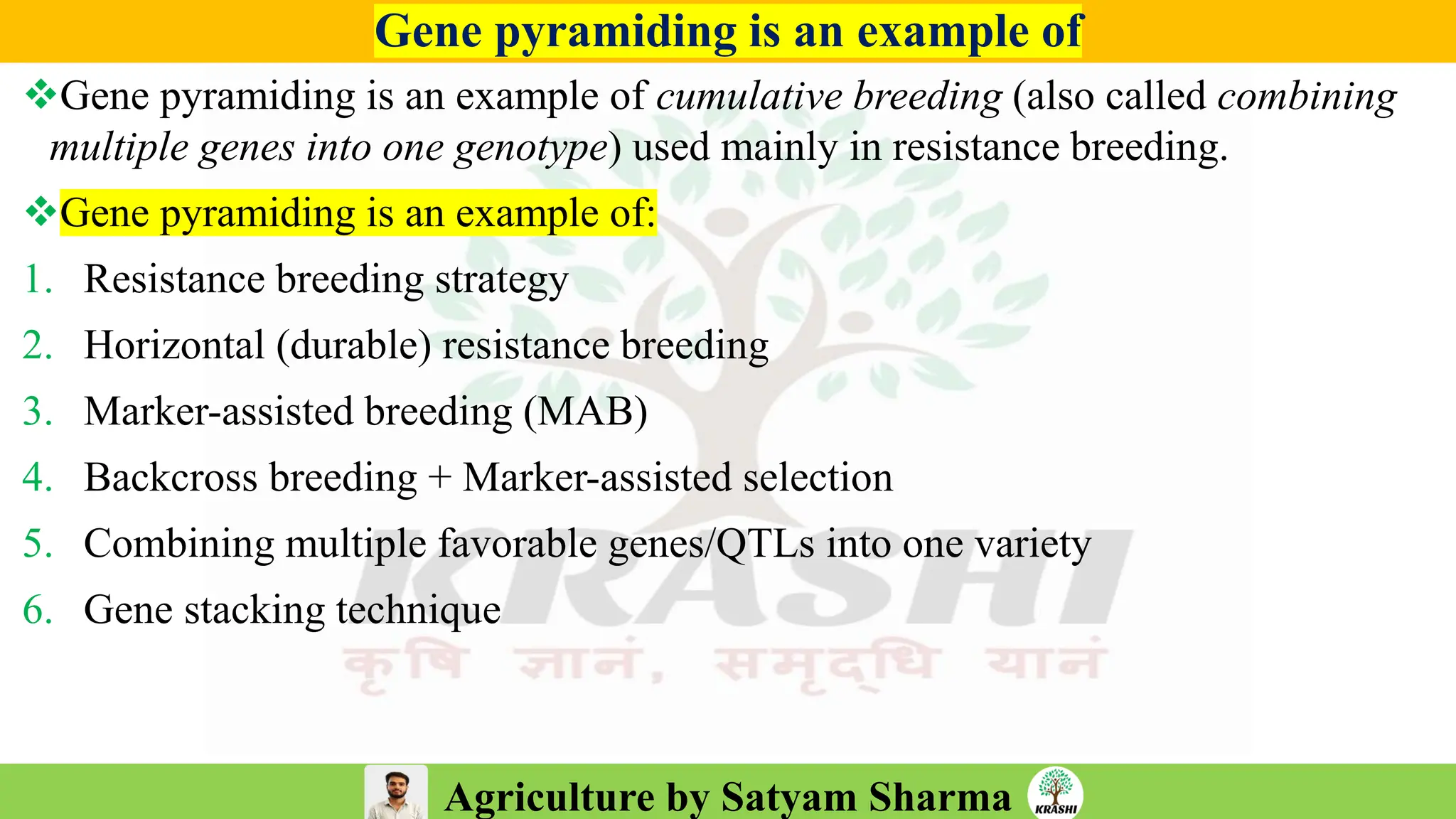 Agriculture by Satyam Sharma
Gene pyramiding is an example of
❖Gene pyramiding is an example of cumulative breeding (also called combining
multiple genes into one genotype) used mainly in resistance breeding.
❖Gene pyramiding is an example of:
1. Resistance breeding strategy
2. Horizontal (durable) resistance breeding
3. Marker-assisted breeding (MAB)
4. Backcross breeding + Marker-assisted selection
5. Combining multiple favorable genes/QTLs into one variety
6. Gene stacking technique
 