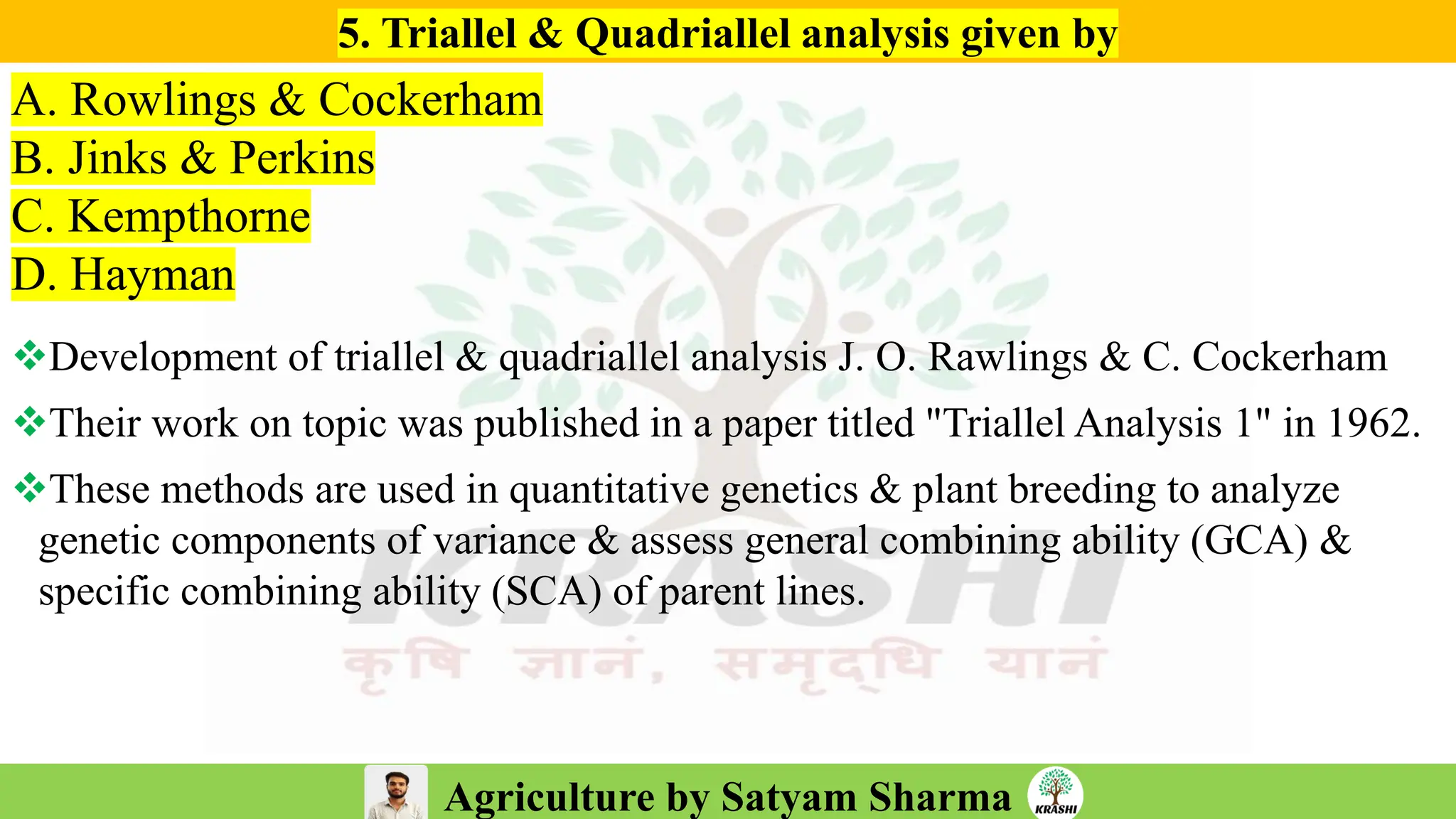 Agriculture by Satyam Sharma
5. Triallel & Quadriallel analysis given by
A. Rowlings & Cockerham
B. Jinks & Perkins
C. Kempthorne
D. Hayman
❖Development of triallel & quadriallel analysis J. O. Rawlings & C. Cockerham
❖Their work on topic was published in a paper titled "Triallel Analysis 1" in 1962.
❖These methods are used in quantitative genetics & plant breeding to analyze
genetic components of variance & assess general combining ability (GCA) &
specific combining ability (SCA) of parent lines.
 