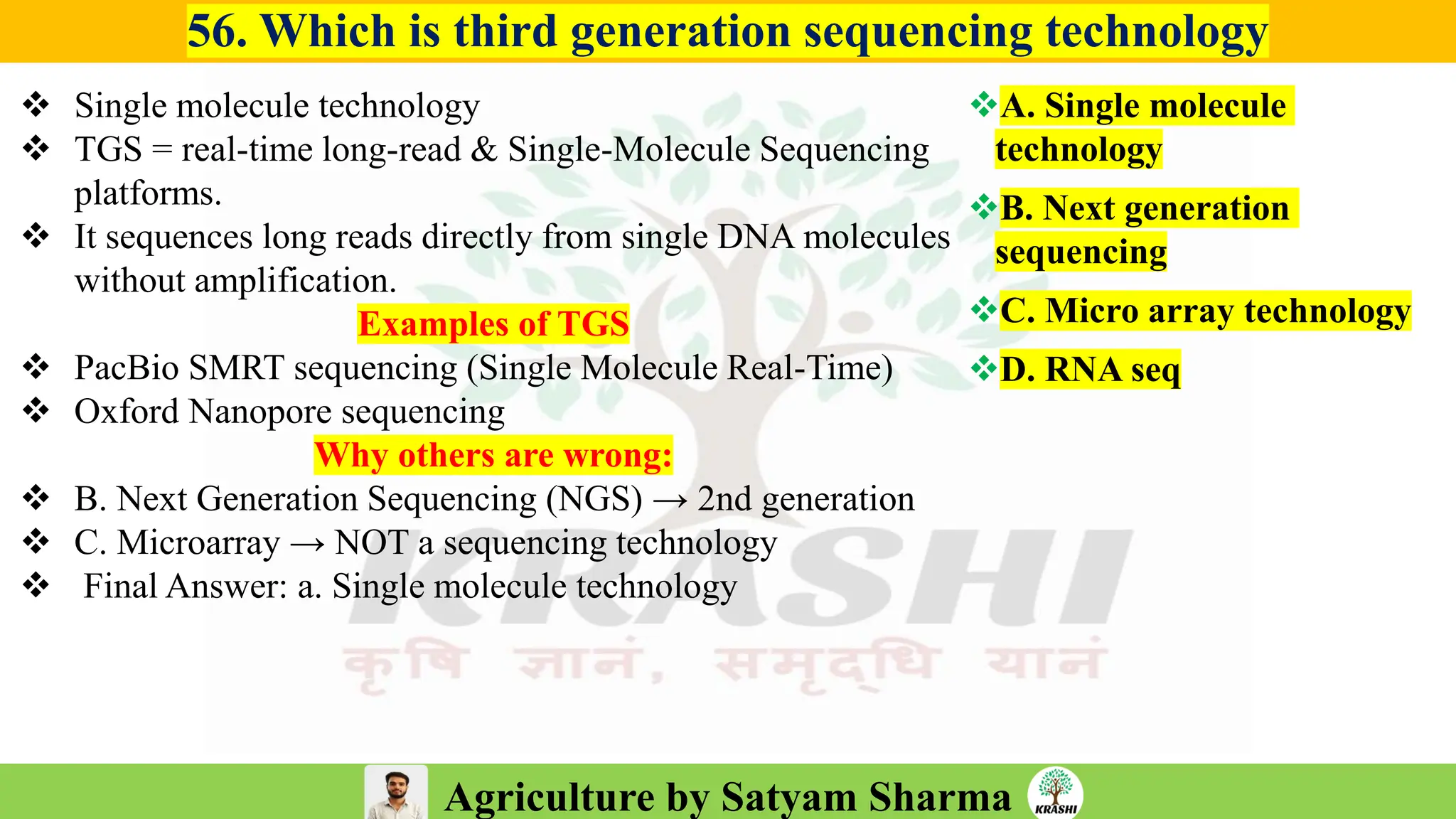 Agriculture by Satyam Sharma
56. Which is third generation sequencing technology
❖ Single molecule technology
❖ TGS = real-time long-read & Single-Molecule Sequencing
platforms.
❖ It sequences long reads directly from single DNA molecules
without amplification.
Examples of TGS
❖ PacBio SMRT sequencing (Single Molecule Real-Time)
❖ Oxford Nanopore sequencing
Why others are wrong:
❖ B. Next Generation Sequencing (NGS) → 2nd generation
❖ C. Microarray → NOT a sequencing technology
❖ Final Answer: a. Single molecule technology
❖A. Single molecule
technology
❖B. Next generation
sequencing
❖C. Micro array technology
❖D. RNA seq
 