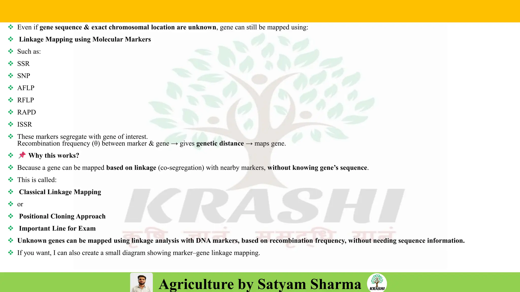Agriculture by Satyam Sharma
❖ Even if gene sequence & exact chromosomal location are unknown, gene can still be mapped using:
❖ Linkage Mapping using Molecular Markers
❖ Such as:
❖ SSR
❖ SNP
❖ AFLP
❖ RFLP
❖ RAPD
❖ ISSR
❖ These markers segregate with gene of interest.
Recombination frequency (θ) between marker & gene → gives genetic distance → maps gene.
❖ Why this works?
❖ Because a gene can be mapped based on linkage (co-segregation) with nearby markers, without knowing gene’s sequence.
❖ This is called:
❖ Classical Linkage Mapping
❖ or
❖ Positional Cloning Approach
❖ Important Line for Exam
❖ Unknown genes can be mapped using linkage analysis with DNA markers, based on recombination frequency, without needing sequence information.
❖ If you want, I can also create a small diagram showing marker–gene linkage mapping.
 