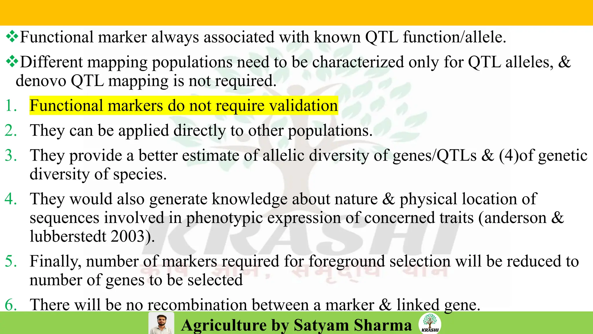 Agriculture by Satyam Sharma
❖Functional marker always associated with known QTL function/allele.
❖Different mapping populations need to be characterized only for QTL alleles, &
denovo QTL mapping is not required.
1. Functional markers do not require validation
2. They can be applied directly to other populations.
3. They provide a better estimate of allelic diversity of genes/QTLs & (4)of genetic
diversity of species.
4. They would also generate knowledge about nature & physical location of
sequences involved in phenotypic expression of concerned traits (anderson &
lubberstedt 2003).
5. Finally, number of markers required for foreground selection will be reduced to
number of genes to be selected
6. There will be no recombination between a marker & linked gene.
 