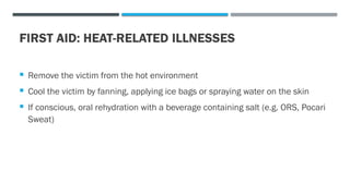 FIRST AID: HEAT-RELATED ILLNESSES
 Remove the victim from the hot environment
 Cool the victim by fanning, applying ice bags or spraying water on the skin
 If conscious, oral rehydration with a beverage containing salt (e.g. ORS, Pocari
Sweat)
 