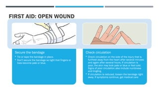 FIRST AID: OPEN WOUND
Secure the bandage
• Tie or tape the bandage in place.
• Don't secure the bandage so tight that fingers or
toes become pale or blue.
Check circulation
• Check circulation on the side of the injury that is
furthest away from the heart after several minutes
and again after several hours. If circulation is
poor, the skin may look pale or blue or feel cold.
Signs of poor circulation also include numbness
and tingling.
• If circulation is reduced, loosen the bandage right
away. If symptoms continue, get medical care
 