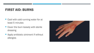 FIRST AID: BURNS
 Cool with cold running water for at
least 5 minutes
 Cover the burn loosely with sterile
dressing
 Apply antibiotic ointment if without
allergies
 