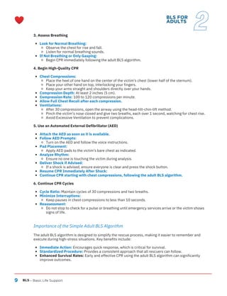 9 BLS – Basic Life Support
BLS FOR
ADULTS
2
3. Assess Breathing
Look for Normal Breathing:
Observe the chest for rise and fall.
Listen for normal breathing sounds.
If Not Breathing or Only Gasping:
Begin CPR immediately following the adult BLS algorithm.
4. Begin High-Quality CPR
Chest Compressions:
Place the heel of one hand on the center of the victim's chest (lower half of the sternum).
Place your other hand on top, interlocking your fingers.
Keep your arms straight and shoulders directly over your hands.
Compression Depth: At least 2 inches (5 cm).
Compression Rate: 100 to 120 compressions per minute.
Allow Full Chest Recoil after each compression.
Ventilations:
After 30 compressions, open the airway using the head-tilt-chin-lift method.
Pinch the victim's nose closed and give two breaths, each over 1 second, watching for chest rise.
Avoid Excessive Ventilation to prevent complications.
5. Use an Automated External Defibrillator (AED)
Attach the AED as soon as it is available.
Follow AED Prompts:
Turn on the AED and follow the voice instructions.
Pad Placement:
Apply AED pads to the victim's bare chest as indicated.
Analyze Rhythm:
Ensure no one is touching the victim during analysis.
Deliver Shock if Advised:
If a shock is advised, ensure everyone is clear and press the shock button.
Resume CPR Immediately After Shock:
Continue CPR starting with chest compressions, following the adult BLS algorithm.
6. Continue CPR Cycles
Cycle Ratio: Maintain cycles of 30 compressions and two breaths.
Minimize Interruptions:
Keep pauses in chest compressions to less than 10 seconds.
Reassessment:
Do not stop to check for a pulse or breathing until emergency services arrive or the victim shows
signs of life.
Importance of the Simple Adult BLS Algorithm
The adult BLS algorithm is designed to simplify the rescue process, making it easier to remember and
execute during high-stress situations. Key benefits include:
Immediate Action: Encourages quick response, which is critical for survival.
Standardized Procedure: Provides a consistent approach that all rescuers can follow.
Enhanced Survival Rates: Early and effective CPR using the adult BLS algorithm can significantly
improve outcomes.
 