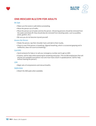 10
ONE-RESCUER BLS/CPR FOR ADULTS
Be Safe
BLS – Basic Life Support
CPR
Call EMS
Defibrillate
Assess the Person
• Attach the AED pads when available.
• Begin sets of compressions and rescue breaths.
• Shake the person, tap their shoulder hard, and talk to them loudly.
• Check to see if the person is breathing. (Agonal breathing, which is occasional gasping and is
ineffective, does not count as breathing.)
• Send someone for help or to call your emergency number and to get an AED.
• If alone, call for help while assessing for breathing and pulse. (The ILCOR emphasizes that cell
phones are available everywhere now and most have a built-in speakerphone. Call for help
without leaving the person.)
• Make sure the scene is safe before proceeding.
• Move the person out of traffic.
• Move the person out of water and dry the person. (Drowning persons should be removed from
the water and dried off; they should also be removed from standing water, such as puddles,
pools, gutters, etc.)
• Be sure you do not become injured yourself.
BLS FOR
ADULTS
2
 