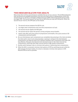 12
TWO-RESCUER BLS/CPR FOR ADULTS
Many times there will be a second person available that can act as a rescuer. The ILCOR emphasizes
that cell phones are available everywhere now and most have a built-in speakerphone. Direct the
second rescuer to call 911 or Emergency Medical Services (EMS) without leaving the person while
you begin CPR. This second rescuer can also find an AED while you stay with the person. When the
second rescuer returns, the CPR tasks can be shared:
BLS – Basic Life Support
1. The second rescuer prepares the AED for use.
2. You begin chest compressions and count the compressions out loud.
3.
4.
The second rescuer applies the AED pads.
The second rescuer opens the person’s airway and gives rescue breaths.
5. Switch roles after every five cycles of compressions and breaths. One cycle consists of 30
compressions and two breaths.
6. Be sure that between each compression you completely stop pressing on the chest and allow
the chest wall to return to its natural position. Leaning or resting on the chest between
compressions can keep the heart from refilling in between each compression and make CPR
less effective. Rescuers who become tired may tend to lean on the chest more during
compressions; switching roles helps rescuers perform high-quality compressions.
7. Quickly switch between roles to minimize interruptions in delivering chest compressions.
8. When the AED is connected, minimize interruptions of CPR by switching rescuers while the
AED analyzes the heart rhythm. If a shock is indicated, minimize interruptions in CPR.
Resume CPR as soon as possible.
BLS FOR
ADULTS
2
 