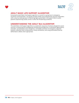 14
ADULT BASIC LIFE SUPPORT ALGORITHM
Knowing the adult Basic Life Support algorithm is crucial for saving lives in emergency
situations involving adults. This guide provides health care professionals and first responders
with a step-by-step approach to delivering high-quality Basic Life Support (BLS) to adult
patients experiencing cardiac arrest or other life-threatening conditions.
BLS – Basic Life Support
BLS FOR
ADULTS
2
UNDERSTANDING THE ADULT BLS ALGORITHM
The adult Basic Life Support algorithm is a systematic sequence of actions designed to assist
rescuers in assessing and managing life-threatening emergencies in individuals aged puberty
and older. It emphasizes early recognition, immediate activation of emergency response
systems, effective chest compressions, timely ventilations, and using Automated External
Defibrillators (AEDs) when appropriate.
 