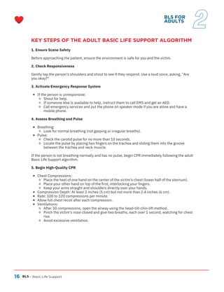 16
KEY STEPS OF THE ADULT BASIC LIFE SUPPORT ALGORITHM
1. Ensure Scene Safety
Before approaching the patient, ensure the environment is safe for you and the victim.
2. Check Responsiveness
Gently tap the person's shoulders and shout to see if they respond. Use a loud voice, asking, "Are
you okay?"
3. Activate Emergency Response System
If the person is unresponsive:
Shout for help.
If someone else is available to help, instruct them to call EMS and get an AED.
Call emergency services and put the phone on speaker mode if you are alone and have a
mobile phone.
4. Assess Breathing and Pulse
Breathing:
Look for normal breathing (not gasping or irregular breaths).
Pulse:
Check the carotid pulse for no more than 10 seconds.
Locate the pulse by placing two fingers on the trachea and sliding them into the groove
between the trachea and neck muscle.
If the person is not breathing normally and has no pulse, begin CPR immediately following the adult
Basic Life Support algorithm.
5. Begin High-Quality CPR
Chest Compressions:
Place the heel of one hand on the center of the victim's chest (lower half of the sternum).
Place your other hand on top of the first, interlocking your fingers.
Keep your arms straight and shoulders directly over your hands.
Compression Depth: At least 2 inches (5 cm) but not more than 2.4 inches (6 cm).
Rate: 100 to 120 compressions per minute.
Allow full chest recoil after each compression.
Ventilations:
After 30 compressions, open the airway using the head-tilt-chin-lift method.
Pinch the victim's nose closed and give two breaths, each over 1 second, watching for chest
rise.
Avoid excessive ventilation.
BLS – Basic Life Support
BLS FOR
ADULTS
2
 