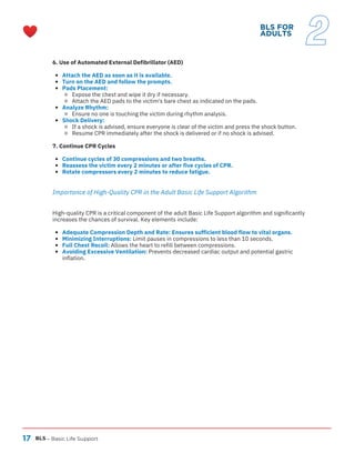 17
6. Use of Automated External Defibrillator (AED)
Attach the AED as soon as it is available.
Turn on the AED and follow the prompts.
Pads Placement:
Expose the chest and wipe it dry if necessary.
Attach the AED pads to the victim's bare chest as indicated on the pads.
Analyze Rhythm:
Ensure no one is touching the victim during rhythm analysis.
Shock Delivery:
If a shock is advised, ensure everyone is clear of the victim and press the shock button.
Resume CPR immediately after the shock is delivered or if no shock is advised.
7. Continue CPR Cycles
Continue cycles of 30 compressions and two breaths.
Reassess the victim every 2 minutes or after five cycles of CPR.
Rotate compressors every 2 minutes to reduce fatigue.
Importance of High-Quality CPR in the Adult Basic Life Support Algorithm
High-quality CPR is a critical component of the adult Basic Life Support algorithm and significantly
increases the chances of survival. Key elements include:
Adequate Compression Depth and Rate: Ensures sufficient blood flow to vital organs.
Minimizing Interruptions: Limit pauses in compressions to less than 10 seconds.
Full Chest Recoil: Allows the heart to refill between compressions.
Avoiding Excessive Ventilation: Prevents decreased cardiac output and potential gastric
inflation.
BLS – Basic Life Support
BLS FOR
ADULTS
2
 