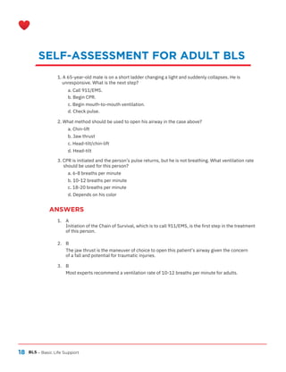 18
ANSWERS
BLS – Basic Life Support
SELF-ASSESSMENT FOR ADULT BLS
1. A
Initiation of the Chain of Survival, which is to call 911/EMS, is the first step in the treatment
of this person.
2. B
The jaw thrust is the maneuver of choice to open this patient’s airway given the concern
of a fall and potential for traumatic injuries.
3. B
Most experts recommend a ventilation rate of 10-12 breaths per minute for adults.
1. A 65-year-old male is on a short ladder changing a light and suddenly collapses. He is
unresponsive. What is the next step?
a. Call 911/EMS.
b. Begin CPR.
c. Begin mouth-to-mouth ventilation.
d. Check pulse.
2. What method should be used to open his airway in the case above?
a. Chin-lift
b. Jaw thrust
c. Head-tilt/chin-lift
d. Head-tilt
3. CPR is initiated and the person’s pulse returns, but he is not breathing. What ventilation rate
should be used for this person?
a. 6-8 breaths per minute
b. 10-12 breaths per minute
c. 18-20 breaths per minute
d. Depends on his color
 