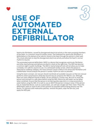 19 BLS – Basic Life Support
Ventricular fibrillation, caused by disorganized electrical activity in the main pumping chambers
of the heart, is a common cause of cardiac arrest. The treatment for ventricular fibrillation is
defibrillation or the delivery of an electric shock to the heart through the person’s chest wall.
This shock attempts to stop the disorganized electrical activity and allow the heart’s normal
rhythm to resume.
The automated external defibrillator (AED) is a device that recognizes ventricular fibrillation
and other dysrhythmias and delivers an electric shock at the right time. The AED has become
a common sight in public buildings. The AED is nearly foolproof and will not allow you to make
a mistake. It is safe for anyone to use. In a witnessed cardiac arrest, where the person is
observed to suddenly collapse, the most common cause is likely to be ventricular fibrillation and
a defibrillator should analyze the person’s cardiac rhythm as soon as possible.
Using the team concept, one rescuer should coordinate all available rescuers so that one rescuer
performs chest compressions while the second rescuer prepares the AED for use. Although
there are many different brands of AEDs, all are utilized in a similar way. Be sure to move the
person and yourself to a safe place before using the AED. Electricity and water can be lethal
when combined. Ensure that the person is not wet (quickly wipe dry) or in close proximity to
water before using the AED. It is safe to use an AED if the person is lying in snow. If the person
has an implanted device, such as a pacemaker, you will see a bulge over their chest. Place the
defibrillator pads as close to the correct position as possible without being directly over the
device. For persons with medication patches, remove the patch, wipe the skin dry, and
apply the AED pad.
USE OF
AUTOMATED
EXTERNAL
DEFIBRILLATOR
CHAPTER
3
 
