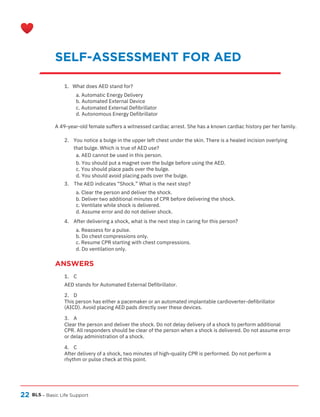 22
ANSWERS
BLS – Basic Life Support
SELF-ASSESSMENT FOR AED
1. What does AED stand for?
a. Automatic Energy Delivery
b. Automated External Device
c. Automated External Defibrillator
d. Autonomous Energy Defibrillator
A 49-year-old female suffers a witnessed cardiac arrest. She has a known cardiac history per her family.
2. You notice a bulge in the upper left chest under the skin. There is a healed incision overlying
that bulge. Which is true of AED use?
a. AED cannot be used in this person.
b. You should put a magnet over the bulge before using the AED.
c. You should place pads over the bulge.
d. You should avoid placing pads over the bulge.
3. The AED indicates “Shock.” What is the next step?
a. Clear the person and deliver the shock.
b. Deliver two additional minutes of CPR before delivering the shock.
c. Ventilate while shock is delivered.
d. Assume error and do not deliver shock.
4. After delivering a shock, what is the next step in caring for this person?
a. Reassess for a pulse.
b. Do chest compressions only.
c. Resume CPR starting with chest compressions.
d. Do ventilation only.
1. C
AED stands for Automated External Defibrillator.
2. D
This person has either a pacemaker or an automated implantable cardioverter-defibrillator
(AICD). Avoid placing AED pads directly over these devices.
3. A
Clear the person and deliver the shock. Do not delay delivery of a shock to perform additional
CPR. All responders should be clear of the person when a shock is delivered. Do not assume error
or delay administration of a shock.
4. C
After delivery of a shock, two minutes of high-quality CPR is performed. Do not perform a
rhythm or pulse check at this point.
 